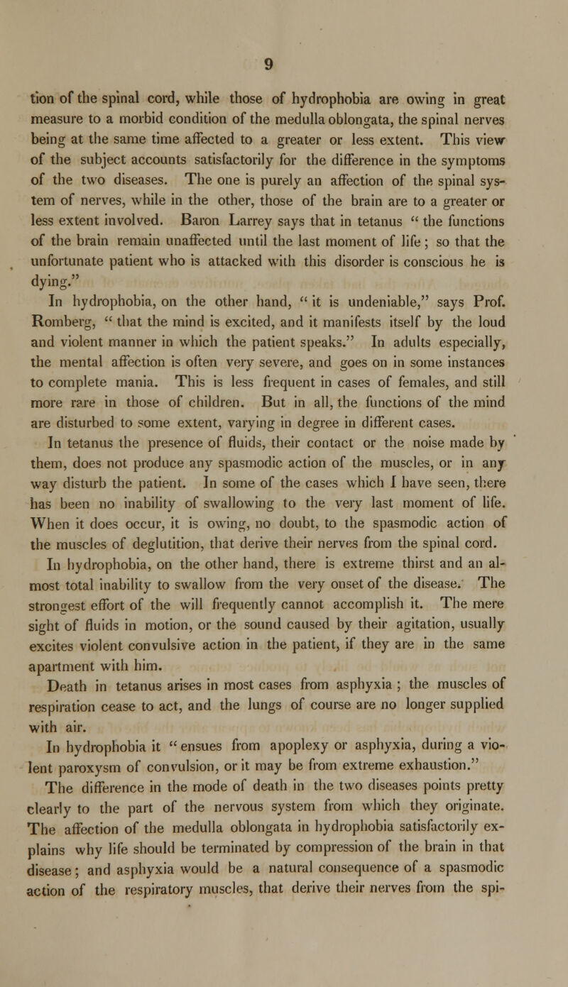 tion of the spinal cord, while those of hydrophobia are owing in great measure to a morbid condition of the medulla oblongata, the spinal nerves being at the same time affected to a greater or less extent. This view of the subject accounts satisfactorily for the difference in the symptoms of the two diseases. The one is purely an affection of the spinal sys- tem of nerves, while in the other, those of the brain are to a greater or less extent involved. Baron Larrey says that in tetanus  the functions of the brain remain unaffected until the last moment of life; so that the unfortunate patient who is attacked with this disorder is conscious he is dying. In hydrophobia, on the other hand,  it is undeniable, says Prof. Romberg,  that the mind is excited, and it manifests itself by the loud and violent manner in which the patient speaks. In adults especially, the mental affection is often very severe, and goes on in some instances to complete mania. This is less frequent in cases of females, and still more rare in those of children. But in all, the functions of the mind are disturbed to some extent, varying in degree in different cases. In tetanus the presence of fluids, their contact or the noise made by them, does not produce any spasmodic action of the muscles, or in any way disturb the patient. In some of the cases which I have seen, there has been no inability of swallowing to the very last moment of life. When it does occur, it is owing, no doubt, to the spasmodic action of the muscles of deglutition, that derive their nerves from the spinal cord. In hydrophobia, on the other hand, there is extreme thirst and an al- most total inability to swallow from the very onset of the disease. The strongest effort of the will frequently cannot accomplish it. The mere sight of fluids in motion, or the sound caused by their agitation, usually excites violent convulsive action in the patient, if they are in the same apartment with him. Death in tetanus arises in most cases from asphyxia ; the muscles of respiration cease to act, and the lungs of course are no longer supplied with air. In hydrophobia it  ensues from apoplexy or asphyxia, during a vio- lent paroxysm of convulsion, or it may be from extreme exhaustion. The difference in the mode of death in the two diseases points pretty clearly to the part of the nervous system from which they originate. The affection of the medulla oblongata in hydrophobia satisfactorily ex- plains why life should be terminated by compression of the brain in that disease; and asphyxia would be a natural consequence of a spasmodic action of the respiratory muscles, that derive their nerves from the spi-