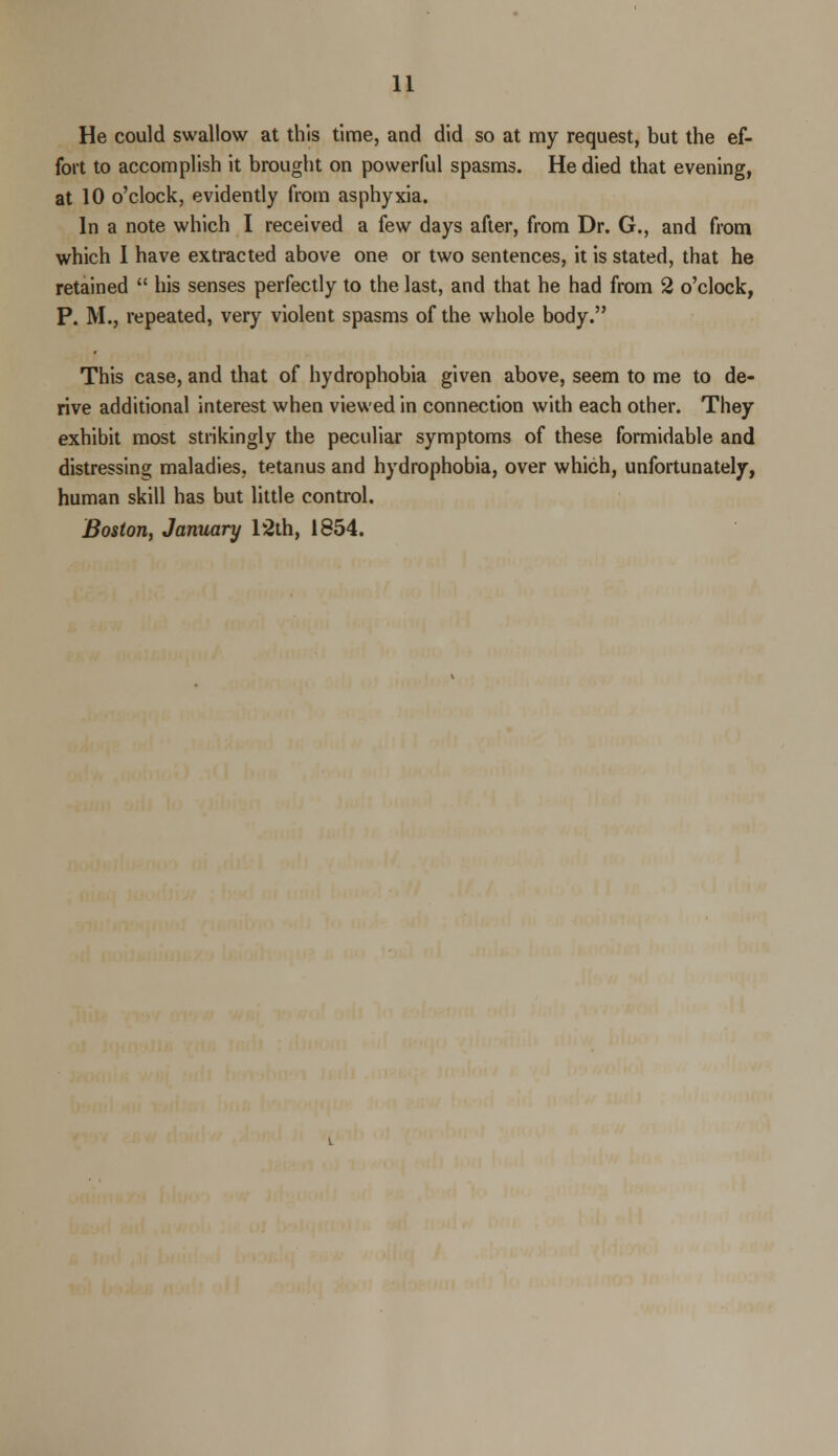He could swallow at this time, and did so at my request, but the ef- fort to accomplish it brought on powerful spasms. He died that evening, at 10 o'clock, evidently from asphyxia. In a note which I received a few days after, from Dr. G., and from which I have extracted above one or two sentences, it is stated, that he retained  his senses perfectly to the last, and that he had from 2 o'clock, P. M., repeated, very violent spasms of the whole body. This case, and that of hydrophobia given above, seem to me to de- rive additional interest when viewed in connection with each other. They exhibit most strikingly the peculiar symptoms of these formidable and distressing maladies, tetanus and hydrophobia, over which, unfortunately, human skill has but little control. Boston, January 12th, 1854.