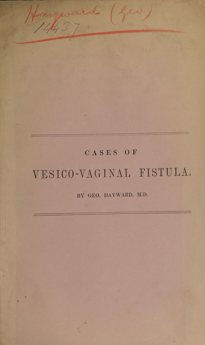 /^. CASES OF VESICO-VAGINAL fistula. BY GEO. HAYWARD, M.D.