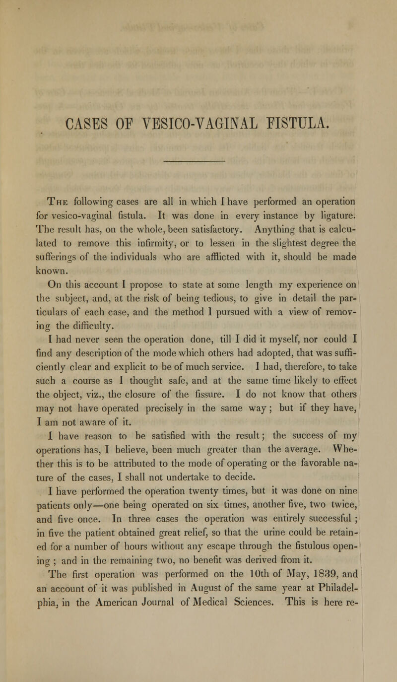 CASES OF VESICOVAGINAL EISTULA. The following cases are all in which I have performed an operation for vesico-vaginal fistula. It was done in every instance by ligature. The result has, on the whole, been satisfactory. Anything that is calcu- lated to remove this infirmity, or to lessen in the slightest degree the sufferings of the individuals who are afflicted with it, should be made known. On this account I propose to state at some length my experience on the subject, and, at the risk of being tedious, to give in detail the par- ticulars of each case, and the method 1 pursued with a view of remov- ing the difficulty. I had never seen the operation done, till I did it myself, nor could I find any description of the mode which others had adopted, that was suffi- ciently clear and explicit to be of much service. I had, therefore, to take such a course as I thought safe, and at the same time likely to effect the object, viz., the closure of the fissure. I do not know that others may not have operated precisely in the same way; but if they have, I am not aware of it. i have reason to be satisfied with the result; the success of my operations has, I believe, been much greater than the average. Whe- ther this is to be attributed to the mode of operating or the favorable na- ture of the cases, I shall not undertake to decide. I have performed the operation twenty times, but it was done on nine patients only—one being operated on six times, another five, two twice, and five once. In three cases the operation was entirely successful ; in five the patient obtained great relief, so that the urine could be retain- ed for a number of hours without any escape through the fistulous open- ing ; and in the remaining two, no benefit was derived from it. The first operation was performed on the 10th of May, 1839, and an account of it was published in August of the same }rear at Philadel- phia, in the American Journal of Medical Sciences. This is here re-
