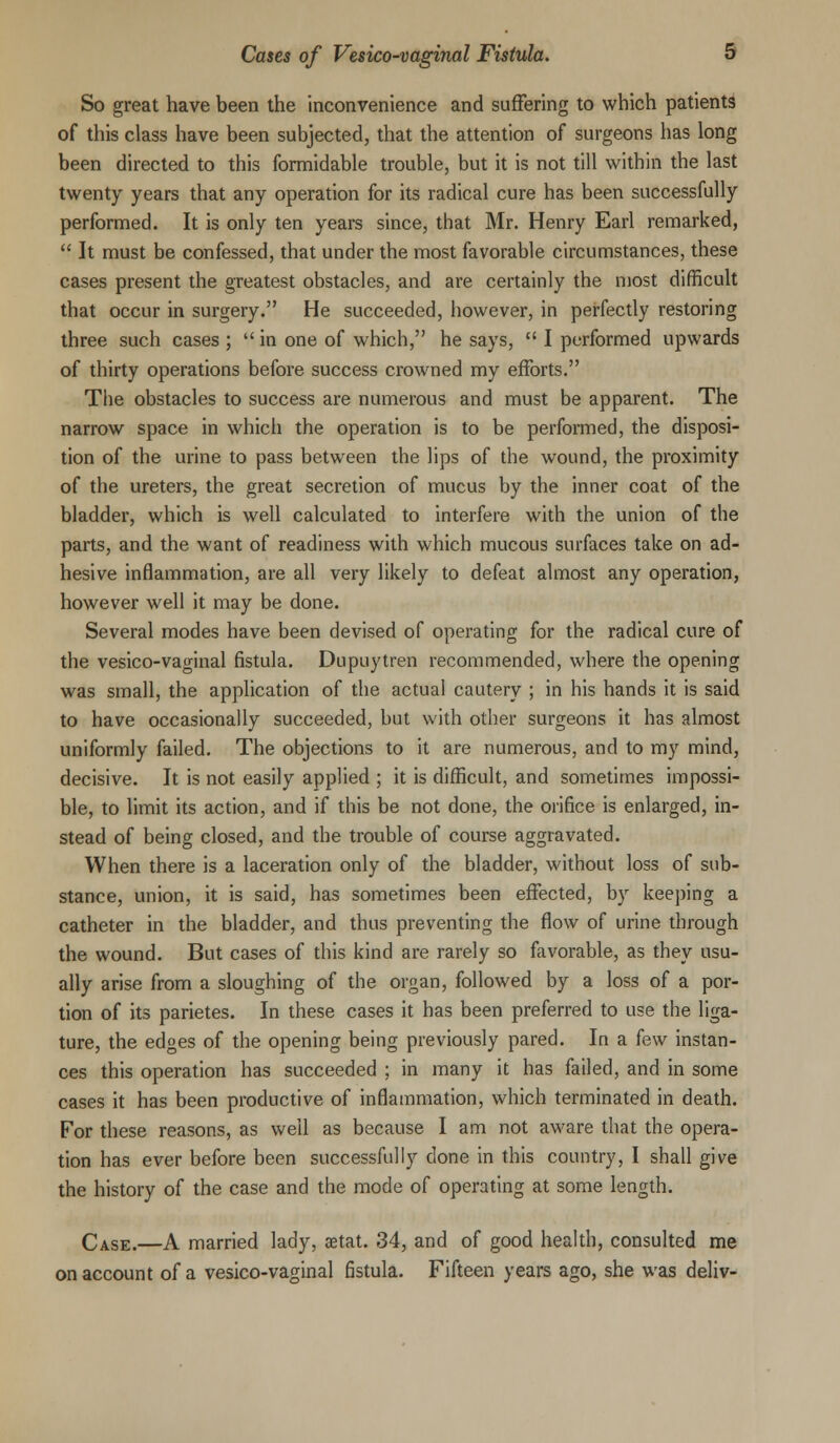 So great have been the inconvenience and suffering to which patients of this class have been subjected, that the attention of surgeons has long been directed to this formidable trouble, but it is not till within the last twenty years that any operation for its radical cure has been successfully performed. It is only ten years since, that Mr. Henry Earl remarked,  It must be confessed, that under the most favorable circumstances, these cases present the greatest obstacles, and are certainly the most difficult that occur in surgery. He succeeded, however, in perfectly restoring three such cases ;  in one of which, he says,  I performed upwards of thirty operations before success crowned my efforts. The obstacles to success are numerous and must be apparent. The narrow space in which the operation is to be performed, the disposi- tion of the urine to pass between the lips of the wound, the proximity of the ureters, the great secretion of mucus by the inner coat of the bladder, which is well calculated to interfere with the union of the parts, and the want of readiness with which mucous surfaces take on ad- hesive inflammation, are all very likely to defeat almost any operation, however well it may be done. Several modes have been devised of operating for the radical cure of the vesico-vaginal fistula. Dupuytren recommended, where the opening was small, the application of the actual cautery ; in his hands it is said to have occasionally succeeded, but with other surgeons it has almost uniformly failed. The objections to it are numerous, and to my mind, decisive. It is not easily applied ; it is difficult, and sometimes impossi- ble, to limit its action, and if this be not done, the orifice is enlarged, in- stead of being closed, and the trouble of course aggravated. When there is a laceration only of the bladder, without loss of sub- stance, union, it is said, has sometimes been effected, by keeping a catheter in the bladder, and thus preventing the flow of urine through the wound. But cases of this kind are rarely so favorable, as they usu- ally arise from a sloughing of the organ, followed by a loss of a por- tion of its parietes. In these cases it has been preferred to use the liga- ture, the edges of the opening being previously pared. In a few instan- ces this operation has succeeded ; in many it has failed, and in some cases it has been productive of inflammation, which terminated in death. For these reasons, as well as because I am not aware that the opera- tion has ever before been successfully done in this country, I shall give the history of the case and the mode of operating at some length. Case.—A married lady, aetat. 34, and of good health, consulted me on account of a vesico-vaginal fistula. Fifteen years ago, she was deliv-