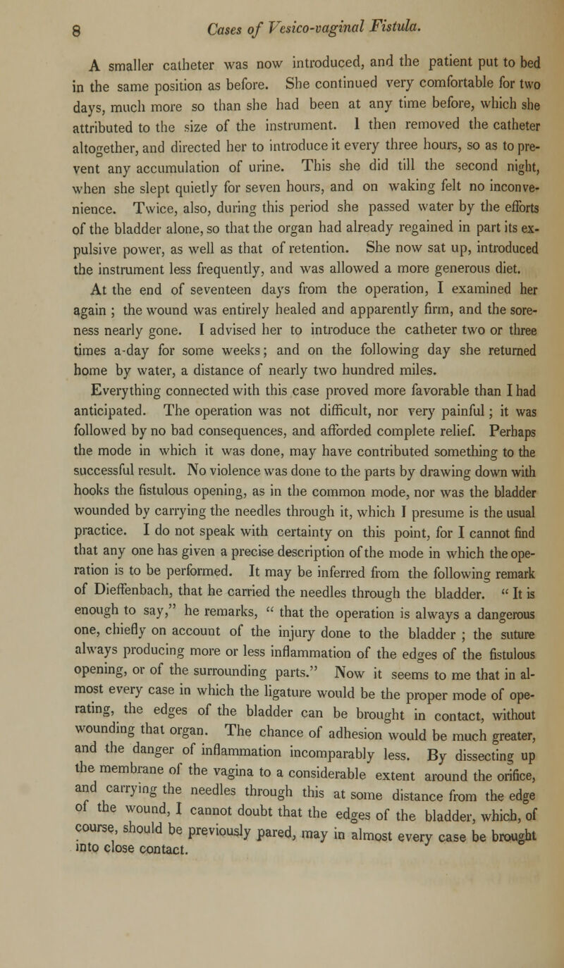 A smaller catheter was now introduced, and the patient put to bed in the same position as before. She continued very comfortable for two days, much more so than she had been at any time before, which she attributed to the size of the instrument. 1 then removed the catheter altogether, and directed her to introduce it every three hours, so as to pre- vent any accumulation of urine. This she did till the second night, when she slept quietly for seven hours, and on waking felt no inconve- nience. Twice, also, during this period she passed water by the efforts of the bladder alone, so that the organ had already regained in part its ex- pulsive power, as well as that of retention. She now sat up, introduced the instrument less frequently, and was allowed a more generous diet. At the end of seventeen days from the operation, I examined her again ; the wound was entirely healed and apparently firm, and the sore- ness nearly gone. I advised her to introduce the catheter two or three times a-day for some weeks; and on the following day she returned home by water, a distance of nearly two hundred miles. Everything connected with this case proved more favorable than I had anticipated. The operation was not difficult, nor very painful; it was followed by no bad consequences, and afforded complete relief. Perhaps the mode in which it was done, may have contributed something to the successful result. No violence was done to the parts by drawing down with hooks the fistulous opening, as in the common mode, nor was the bladder wounded by carrying the needles through it, which I presume is the usual practice. I do not speak with certainty on this point, for I cannot find that any one has given a precise description of the mode in which the ope- ration is to be performed. It may be inferred from the following remark of Dieffenbach, that he carried the needles through the bladder. « It is enough to say, he remarks,  that the operation is always a dangerous one, chiefly on account of the injury done to the bladder ; the suture always producing more or less inflammation of the edges of the fistulous opening, or of the surrounding parts. Now it seems to me that in al- most every case in which the ligature would be the proper mode of ope- rating, the edges of the bladder can be brought in contact, without wounding that organ. The chance of adhesion would be much greater, and the danger of inflammation incomparably less. By dissecting up the membrane of the vagina to a considerable extent around the orifice, and carrying the needles through this at some distance from the edge of the wound, I cannot doubt that the edges of the bladder, which, of course should be previously pared, may in almost every case be brought into close contact.