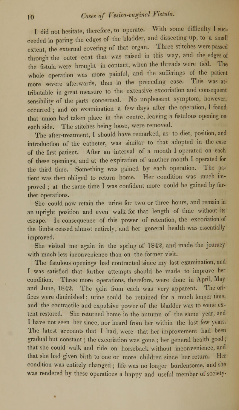 I did not hesitate, therefore, to operate. With some difficulty I suc- ceeded in paring the edges of the bladder, and dissecting up, to a small extent, the external covering of that organ. Three stitches were passed through the outer coat that was raised in this way, and the edges of the fistula were brought in contact, when the threads were tied. The whole operation was more painful, and the sufferings of the patient more severe afterwards, than in the preceding case. This was at- tributable in great measure to the extensive excoriation and consequent sensibility of the parts concerned. No unpleasant symptom, however, occurred ; and on examination a few days after the operation, I found that union had taken place in the centre, leaving a fistulous opening on each side. The stitches being loose, were removed. The after-treatment, I should have remarked, as to diet, position, and introduction of the catheter, was similar to that adopted in the case of the first patient. After an interval of a month I operated on each of these openings, and at the expiration of another month I operated for the third time. Something was gained by each operation. The pa- tient was then obliged to return home. Her condition was much im- proved ; at the same time I was confident more could be gained by fur- ther operations. She could now retain the urine for two or three hours, and remain in an upright position and even walk for that length of time without its escape. In consequence of this power of retention, the excoriation of the limbs ceased almost entirely, and her general health was essentially improved. She visited me again in the spring of 184*2, and made the journey with much less inconvenience than on the former visit. The fistulous openings had contracted since my last examination, and I was satisfied that further attempts should be made to improve her condition. Three more operations, therefore, were done in April, May and June, 1842. The gain from each was very apparent. The ori- fices were diminished ; urine could be retained for a much longer time, and the contractile and expulsive power of the bladder was to some ex- tent restored. She returned home in the autumn of the same year, and I have not seen her since, nor heard from her within the last few years. The latest accounts that I had, were that her improvement had been gradual but constant; the excoriation was gone ; her general health good ; that she could walk and ride on horseback without inconvenience, and that she had given birth to one or more children since her return. Her condition was entirely changed ; life was no longer burdensome, and she was rendered by these operations a happy and useful member of society-