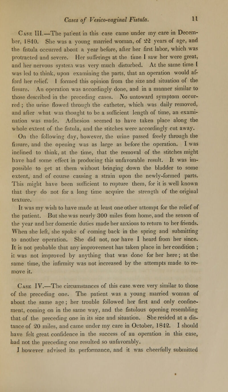 Cask III.—The patient in this case came under my care in Decem- ber, 1840. She was a young married woman, of 22 years of age, and the fistula occurred about a year before, after her first labor, which was protracted and severe. Her sufferings at the time I saw her were great, and her nervous system was very much disturbed. At the same time [ was led to think, upon examining the parts, that an operation would af- ford her relief. I formed this opinion from the size and situation of the fissure. An operation was accordingly done, and in a manner similar to those described in the preceding cases. No untoward symptom occur- red ; the urine flowed through the catheter, which was daily removed, and after what was thought to be a sufficient length of time, an exami- nation was made. Adhesion seemed to have taken place along the whole extent of the fistula, and the stitches were accordingly cut away. On the following day, however, the urine passed freely through the fissure, and the opening was as large as before the operation. I was inclined to think, at the time, that the removal of the stitches might have had some effect in producing this unfavorable result. It was im- possible to get at them without bringing down the bladder to some extent, and of course causing a strain upon the newly-formed parts. This might have been sufficient to rupture them, for it is well known that they do not for a long time acquire the strength of the original texture. It was my wish to have made at least one other attempt for the relief of the patient. But she was nearly 300 miles from home, and the season of the year and her domestic duties made her anxious to return to her friends. When she left, she spoke of coming back in the spring and submitting to another operation. She did not, nor have I heard from her since. It is not probable that any improvement has taken place in her condition ; it was not improved by anything that was done for her here; at the same time, the infirmity was not increased by the attempts made to re- move it. Case IV.—The circumstances of this case were very similar to those of the preceding one. The patient was a young married woman of about the same age; her trouble followed her first and only confine- ment, coming on in the same way, and the fistulous opening resembling that of the preceding one in its size and situation. She resided at a dis- tance of 20 miles, and came under my care in October, 1842. I should have felt great confidence in the success of an operation in this case, had not the preceding one resulted so unfavorably. J however advised its performance, and it was cheerfully submitted