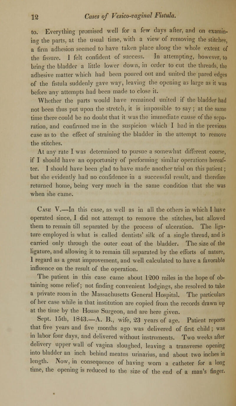to. Everything promised well for a few days after, and on examin- ing the parts, at the usual time, with a view of removing the stitches, a firm adhesion seemed to have taken place along the whole extent of the fissure. 1 felt confident of success. In attempting, however, to bring the bladder a little lower down, in order to cut the threads, the adhesive matter which had been poured out and united the pared edges of the fistula suddenly gave way, leaving the opening as large as it was before any attempts had been made to close it. Whether the parts would have remained united if the bladder had not been thus put upon the stretch, it is impossible to say ; at the same time there could be no doubt that it was the immediate cause of the sepa- ration, and confirmed me in the suspicion which I had in the previous case as to the effect of straining the bladder in the attempt to remove the stitches. At any rate I was determined to pursue a somewhat different course, if I should have an opportunity of performing similar operations hereaf- ter. I should have been glad to have made another trial on this patient; but she evidently had no confidence in a successful result, and therefore returned home, being very much in the same condition that she was when she came. Case V.—In this case, as well as in all the others in which I have operated since, I did not attempt to remove the stitches, but allowed them to remain till separated by the process of ulceration. The liga- ture employed is what is called dentists' silk of a single thread, and is carried only through the outer coat of the bladder. The size of the ligature, and allowing it to remain till separated by the efforts of nature, 1 regard as a great improvement, and well calculated to have a favorable influence on the result of the operation. The patient in this case came about 1200 miles in the hope of ob- taining some relief; not finding convenient lodgings, she resolved to take a private room in the Massachusetts General Hospital. The particulars of her case while in that institution are copied from the records drawn up at the time by the House Surgeon, and are here given. Sept. 15th, 1843.—A. B., wife, 23 years of age. Patient reports that five years and five months ago was delivered of first child ; was in labor four days, and delivered without instruments. Two weeks after delivery upper wall of vagina sloughed, leaving a transverse opening into bladder an inch behind meatus urinarius, and about two inches in length. Now, in consequence of having worn a catheter for a long time, the opening is reduced to the size of the end of a man's finger.