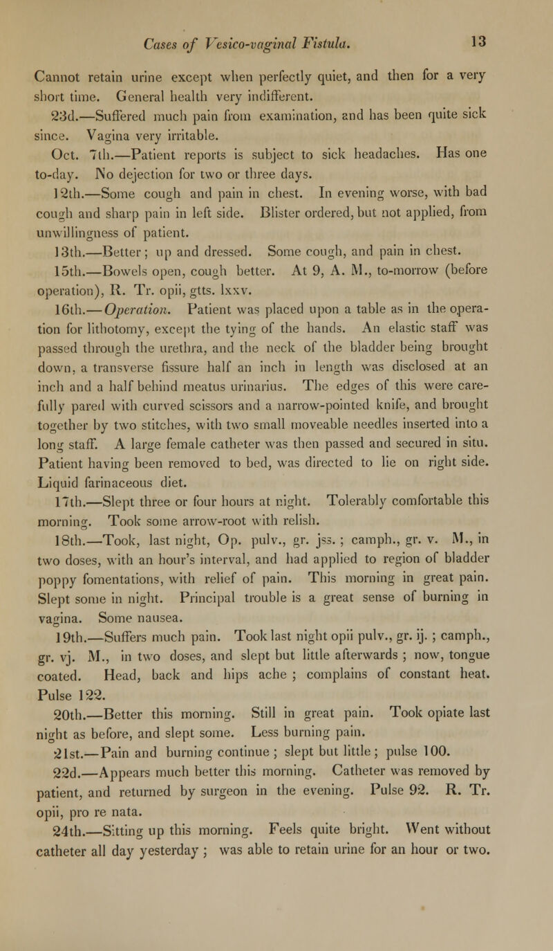 Cannot retain urine except when perfectly quiet, and then for a very short time. General health very indifferent. 23d.—Suffered much pain from examination, and has been quite sick since. Vagina very irritable. Oct. 7lh.—Patient reports is subject to sick headaches. Has one to-day. I\o dejection for two or three days. 12th.—Some cough and pain in chest. In evening worse, with bad cough and sharp pain in left side. Blister ordered, but not applied, from unwillingness of patient. 13th.—Better; up and dressed. Some cough, and pain in chest. 15th.—Bowels open, cough better. At 9, A. M., to-morrow (before operation), R. Tr. opii, gtts. lxxv. 16th.— Operation. Patient was placed upon a table as in the opera- tion for lithotomy, except the tying of the hands. An elastic staff was passed through the urethra, and the neck of the bladder being brought down, a transverse fissure half an inch in length was disclosed at an inch and a half behind meatus urinarius. The edges of this were care- fully pared with curved scissors and a narrow-pointed knife, and brought together by two stitches, with two small moveable needles inserted into a long staff. A large female catheter was then passed and secured in situ. Patient having been removed to bed, was directed to lie on right side. Liquid farinaceous diet. 17th.—Slept three or four hours at night. Tolerably comfortable this morning. Took some arrow-root with relish. 18th.—Took, last night, Op. pulv., gr. jss. ; camph., gr. v. M., in two doses, with an hour's interval, and had applied to region of bladder poppy fomentations, with relief of pain. This morning in great pain. Slept some in night. Principal trouble is a great sense of burning in vagina. Some nausea. ] 9th.—Suffers much pain. Took last night opii pulv., gr. ij. ; camph., gr. vj. M., in two doses, and slept but little afterwards ; now, tongue coated. Head, back and hips ache ; complains of constant heat. Pulse 122. 20th.—Better this morning. Still in great pain. Took opiate last night as before, and slept some. Less burning pain. •21st.—Pain and burning continue ; slept but little ; pulse 100. 22d.—Appears much better this morning. Catheter was removed by patient, and returned by surgeon in the evening. Pulse 92. R. Tr. opii, pro re nata. 24th.—Sitting up this morning. Feels quite bright. Went without catheter all day yesterday ; was able to retain urine for an hour or two.