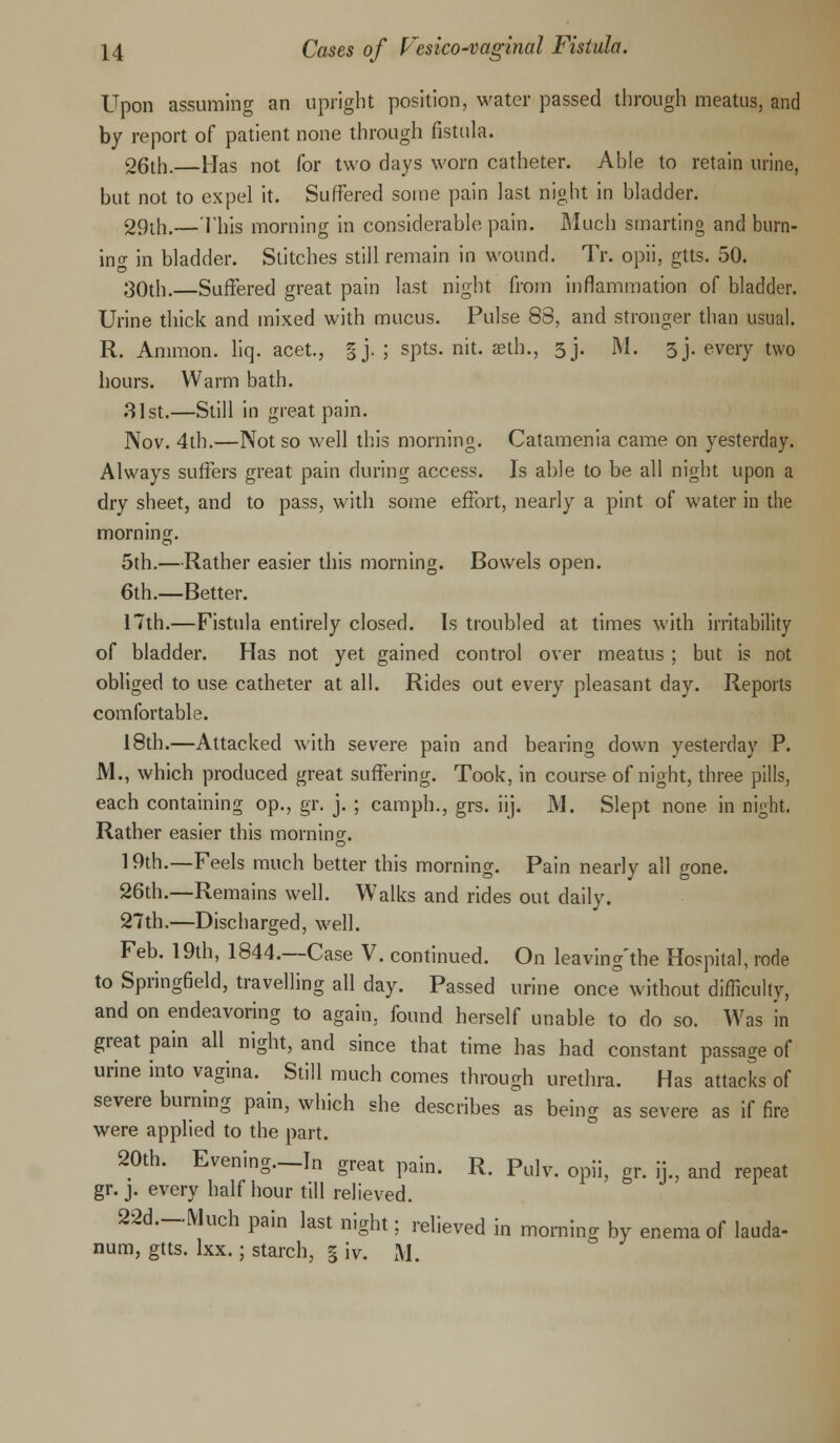Upon assuming an upright position, water passed through meatus, and by report of patient none through fistula. 26th.—Has not for two days worn catheter. Able to retain urine, but not to expel it. Suffered some pain last night in bladder. 29th,—This morning in considerable pain. Much smarting and burn- ing in bladder. Stitches still remain in wound. Tr. opii, gtts. 50. 30th.—Suffered great pain last night from inflammation of bladder. Urine thick and mixed with mucus. Pulse 88, and stronger than usual. R. Ammon. liq. acet., §j. ; spts. nit. aeth., 3J. M. 3j. every two hours. Warm bath. 31st.—Still in great pain. Nov. 4th.—Not so well this morning. Catamenia came on yesterday. Always suffers great pain during access. Is able to be all night upon a dry sheet, and to pass, with some effort, nearly a pint of water in the morning. 5th.—Rather easier this morning. Bowels open. 6th.—Better. 17th.—Fistula entirely closed. Is troubled at times with irritability of bladder. Has not yet gained control over meatus ; but is not obliged to use catheter at all. Rides out every pleasant day. Reports comfortable. 18th.—Attacked with severe pain and bearing down yesterday P. M., which produced great suffering. Took, in course of night, three pills, each containing op., gr. j. ; camph., grs. iij. M. Slept none in night. Rather easier this morning. 19th.—Feels much better this morning. Pain nearly all gone. 26th.—Remains well. Walks and rides out daily. 27th.—Discharged, well. Feb. 19th, 1844.—Case V. continued. On leaving'the Hospital, rode to Springfield, travelling all day. Passed urine once without difficulty, and on endeavoring to again, found herself unable to do so. Was in great pain all night, and since that time has had constant passage of urine into vagina. Still much comes through urethra. Has attacks of severe burning pain, which she describes as being as severe as if fire were applied to the part. 20th. Evening—In o-rpar min R r>,,i.r j ♦ 'o* 1U t.lLdl pain. it. 1 uJv. opii, gr. n., and repeat gr. j. every half hour till relieved. 22d.-Much pain last night; relieved in morning by enema of lauda- num, gtts. lxx.; starch, § iv. M.