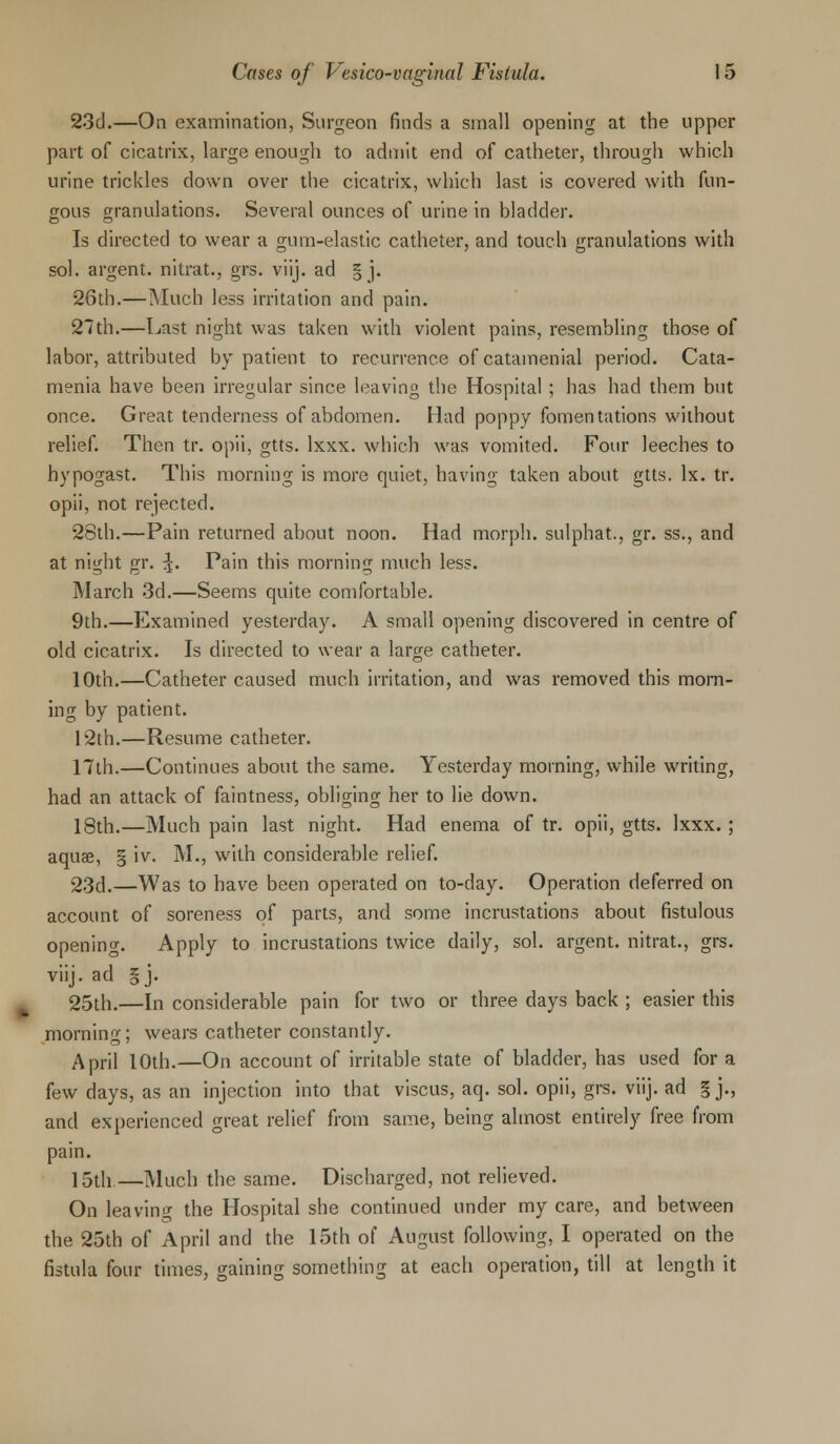 23d.—On examination, Surgeon finds a small opening at the upper part of cicatrix, large enough to admit end of catheter, through which urine trickles down over the cicatrix, which last is covered with fun- gous granulations. Several ounces of urine in bladder. Is directed to wear a gum-elastic catheter, and touch granulations with sol. argent, nitrat., grs. viij. ad § j. 26th.—Much less irritation and pain. 27th.—Last night was taken with violent pains, resembling those of labor, attributed by patient to recurrence of catamenial period. Cata- menia have been irregular since leaving the Hospital ; has had them but once. Great, tenderness of abdomen. Had poppy fomentations without relief. Then tr. opii, gtts. lxxx. which was vomited. Four leeches to hypogast. This morning is more quiet, having taken about gtts. lx. tr. opii, not rejected. 28th.—Pain returned about noon. Had morph. sulphat., gr. ss., and at night gr. ^. Pain this morning much less. March 3d.—Seems quite comfortable. 9th.—Examined yesterday. A small opening discovered in centre of old cicatrix. Is directed to wear a large catheter. 10th.—Catheter caused much irritation, and was removed this morn- ing by patient. 12th.—Resume catheter. 17th.—Continues about the same. Yesterday morning, while writing, had an attack of faintness, obliging her to lie down. 18th.—Much pain last night. Had enema of tr. opii, gtts. lxxx.; aquae, § iv. M., with considerable relief. 23d.—Was to have been operated on to-day. Operation deferred on account of soreness of parts, and some incrustations about fistulous opening. Apply to incrustations twice daily, sol. argent, nitrat., grs. viij. ad §j. 25th.—In considerable pain for two or three days back ; easier this morning; wears catheter constantly. April 10th.—On account of irritable state of bladder, has used for a few days, as an injection into that viscus, aq. sol. opii, grs. viij. ad § j., and experienced great relief from same, being almost entirely free from pain. 15th.—Much the same. Discharged, not relieved. On leaving the Hospital she continued under my care, and between the 25th of April and the 15th of August following, I operated on the fistula four times, gaining something at each operation, till at length it