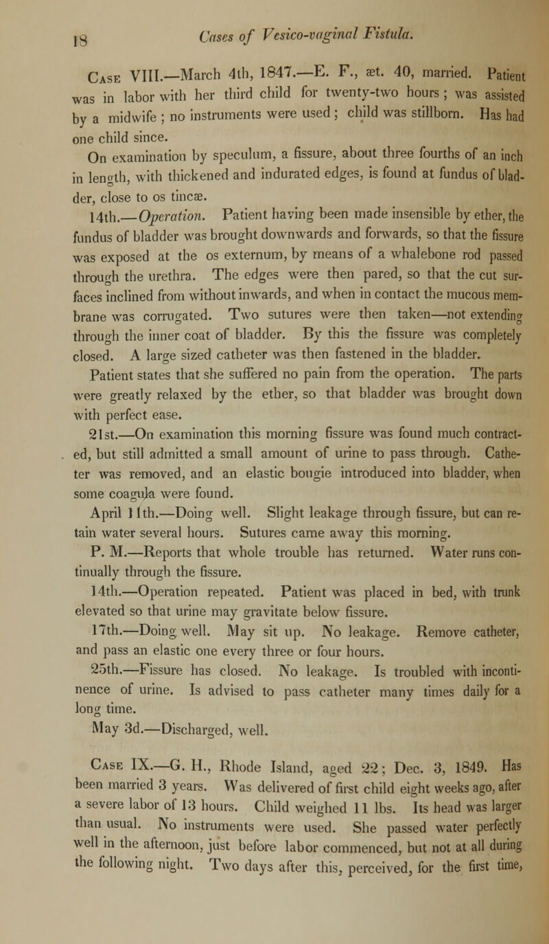 Case VIII.—March 4th, 1847.—E. F., set. 40, married. Patient was in labor with her third child for twenty-two hours ; was assisted by a midwife ; no instruments were used ; child was stillborn. Has had one child since. On examination by speculum, a fissure, about three fourths of an inch in length, with thickened and indurated edges, is found at fundus of blad- der, close to os tineas. 14th. Operation. Patient having been made insensible by ether, the fundus of bladder was brought downwards and forwards, so that the fissure was exposed at the os externum, by means of a whalebone rod passed through the urethra. The edges were then pared, so that the cut sur- faces inclined from without inwards, and when in contact the mucous mem- brane was corrugated. Two sutures were then taken—not extending through the inner coat of bladder. By this the fissure was completely closed. A large sized catheter was then fastened in the bladder. Patient states that she suffered no pain from the operation. The parts were greatly relaxed by the ether, so that bladder was brought down with perfect ease. 21st.—On examination this morning fissure was found much contract- ed, but still admitted a small amount of urine to pass through. Cathe- ter was removed, and an elastic bougie introduced into bladder, when some coaguja were found. April 11th.—Doing well. Slight leakage through fissure, but can re- tain water several hours. Sutures came away this morning. P. M.—Reports that whole trouble has returned. Water runs con- tinually through the fissure. 14th.—Operation repeated. Patient was placed in bed, with trunk elevated so that urine may gravitate below fissure. 17th.—Doing well. May sit up. No leakage. Remove catheter, and pass an elastic one every three or four hours. 25th.—Fissure has closed. No leakage. Is troubled with inconti- nence of urine. Is advised to pass catheter many times daily for a long time. May 3d.—Discharged, well. Case IX.—G. H., Rhode Island, aged 22; Dec. 3, 1849. Has been married 3 years. Was delivered of first child eight weeks ago, after a severe labor of 13 hours. Child weighed 11 lbs. Its head was larger than usual. No instruments were used. She passed water perfectly well in the afternoon, just before labor commenced, but not at all during the following night. Two days after this, perceived, for the first time,