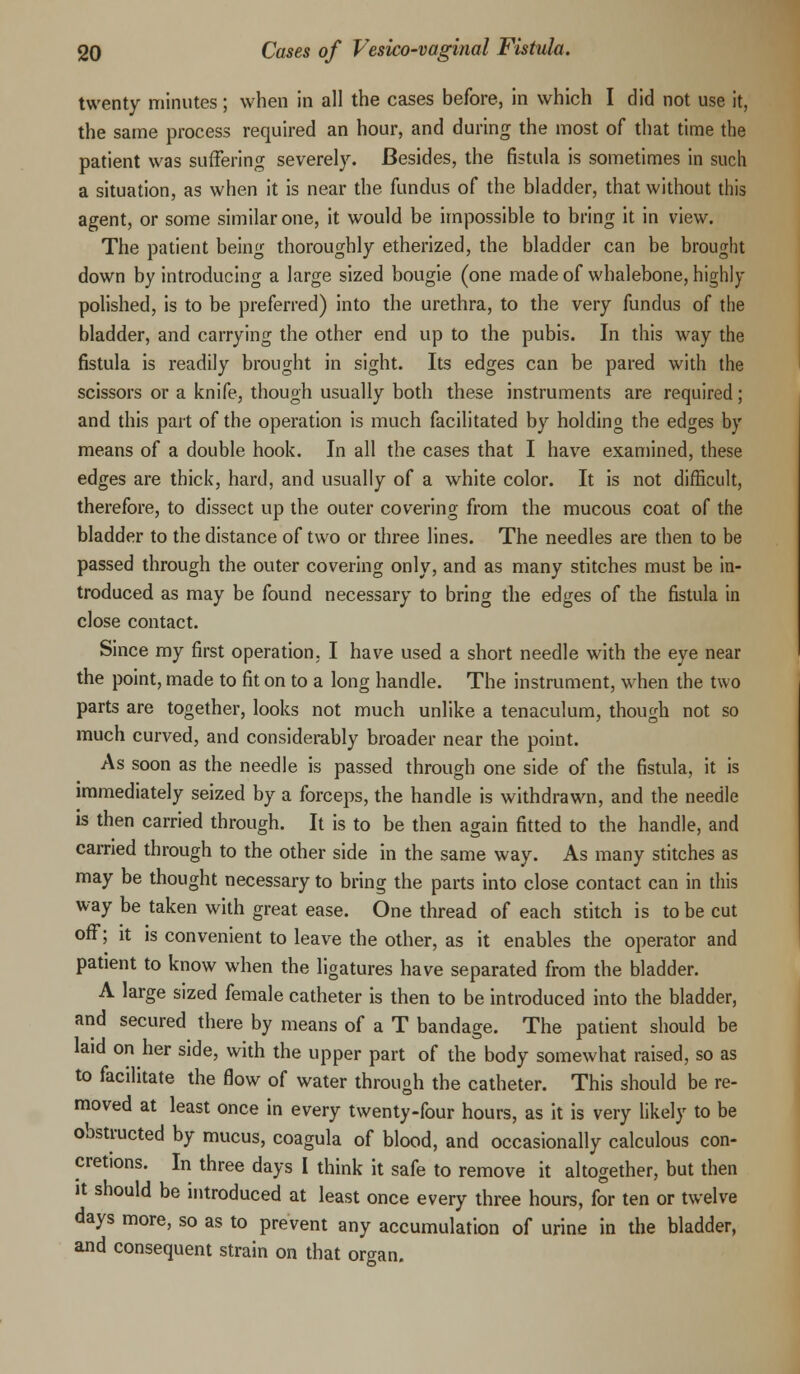 twenty minutes; when in all the cases before, in which I did not use it, the same process required an hour, and during the most of that time the patient was suffering severely. Besides, the fistula is sometimes in such a situation, as when it is near the fundus of the bladder, that without this agent, or some similar one, it would be impossible to bring it in view. The patient being thoroughly etherized, the bladder can be brought down by introducing a large sized bougie (one made of whalebone, highly polished, is to be preferred) into the urethra, to the very fundus of the bladder, and carrying the other end up to the pubis. In this way the fistula is readily brought in sight. Its edges can be pared with the scissors or a knife, though usually both these instruments are required; and this part of the operation is much facilitated by holding the edges by means of a double hook. In all the cases that I have examined, these edges are thick, hard, and usually of a white color. It is not difficult, therefore, to dissect up the outer covering from the mucous coat of the bladder to the distance of two or three lines. The needles are then to be passed through the outer covering only, and as many stitches must be in- troduced as may be found necessary to bring the edges of the fistula in close contact. Since my first operation. I have used a short needle with the eye near the point, made to fit on to a long handle. The instrument, when the two parts are together, looks not much unlike a tenaculum, though not so much curved, and considerably broader near the point. As soon as the needle is passed through one side of the fistula, it is immediately seized by a forceps, the handle is withdrawn, and the needle is then carried through. It is to be then again fitted to the handle, and carried through to the other side in the same way. As many stitches as may be thought necessary to bring the parts into close contact can in this way be taken with great ease. One thread of each stitch is to be cut off; it is convenient to leave the other, as it enables the operator and patient to know when the ligatures have separated from the bladder. A large sized female catheter is then to be introduced into the bladder, and secured there by means of a T bandage. The patient should be laid on her side, with the upper part of the body somewhat raised, so as to facilitate the flow of water through the catheter. This should be re- moved at least once in every twenty-four hours, as it is very likely to be obstructed by mucus, coagula of blood, and occasionally calculous con- cretions. In three days I think it safe to remove it altogether, but then it should be introduced at least once every three hours, for ten or twelve days more, so as to prevent any accumulation of urine in the bladder, and consequent strain on that organ.