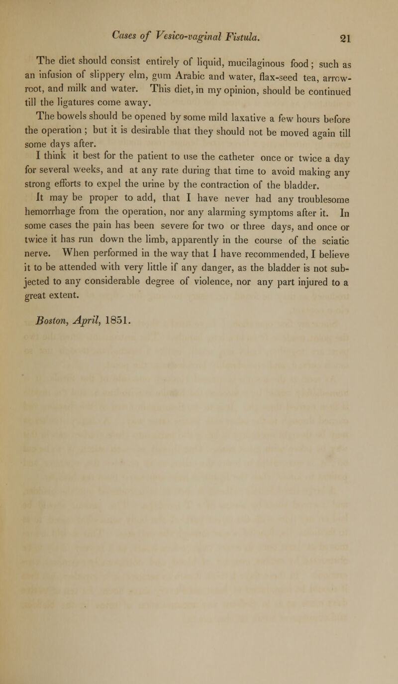 The diet should consist entirely of liquid, mucilaginous food; such as an infusion of slippery elm, gum Arabic and water, flax-seed tea, arrow- root, and milk and water. This diet, in my opinion, should be continued till the ligatures come away. The bowels should be opened by some mild laxative a few hours before the operation ; but it is desirable that they should not be moved again till some days after. I think it best for the patient to use the catheter once or twice a day for several weeks, and at any rate during that time to avoid making any strong efforts to expel the urine by the contraction of the bladder. It may be proper to add, that I have never had any troublesome hemorrhage from the operation, nor any alarming symptoms after it. In some cases the pain has been severe for two or three days, and once or twice it has run down the limb, apparently in the course of the sciatic nerve. When performed in the way that I have recommended, I believe it to be attended with very little if any danger, as the bladder is not sub- jected to any considerable degree of violence, nor any part injured to a great extent. Boston, April, 1851.