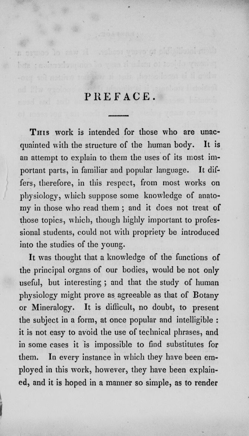 PREFACE. This work is intended for those who are unac- quainted with the structure of the human body. It is an attempt to explain to them the uses of its most im- portant parts, in familiar and popular language. It dif- fers, therefore, in this respect, from most works on physiology, which suppose some knowledge of anato- my in those who read them ; and it does not treat of those topics, which, though highly important to profes- sional students, could not with propriety be introduced into the studies of the young. It was thought that a knowledge of the functions of the principal organs of our bodies, would be not only useful, but interesting ; and that the study of human physiology might prove as agreeable as that of Botany or Mineralogy. It is difficult, no doubt, to present the subject in a form, at once popular and intelligible : it is not easy to avoid the use of technical phrases, and in some cases it is impossible to find substitutes for them. In every instance in which they have been em- ployed in this work, however, they have been explain- ed, and it is hoped in a manner so simple, as to render