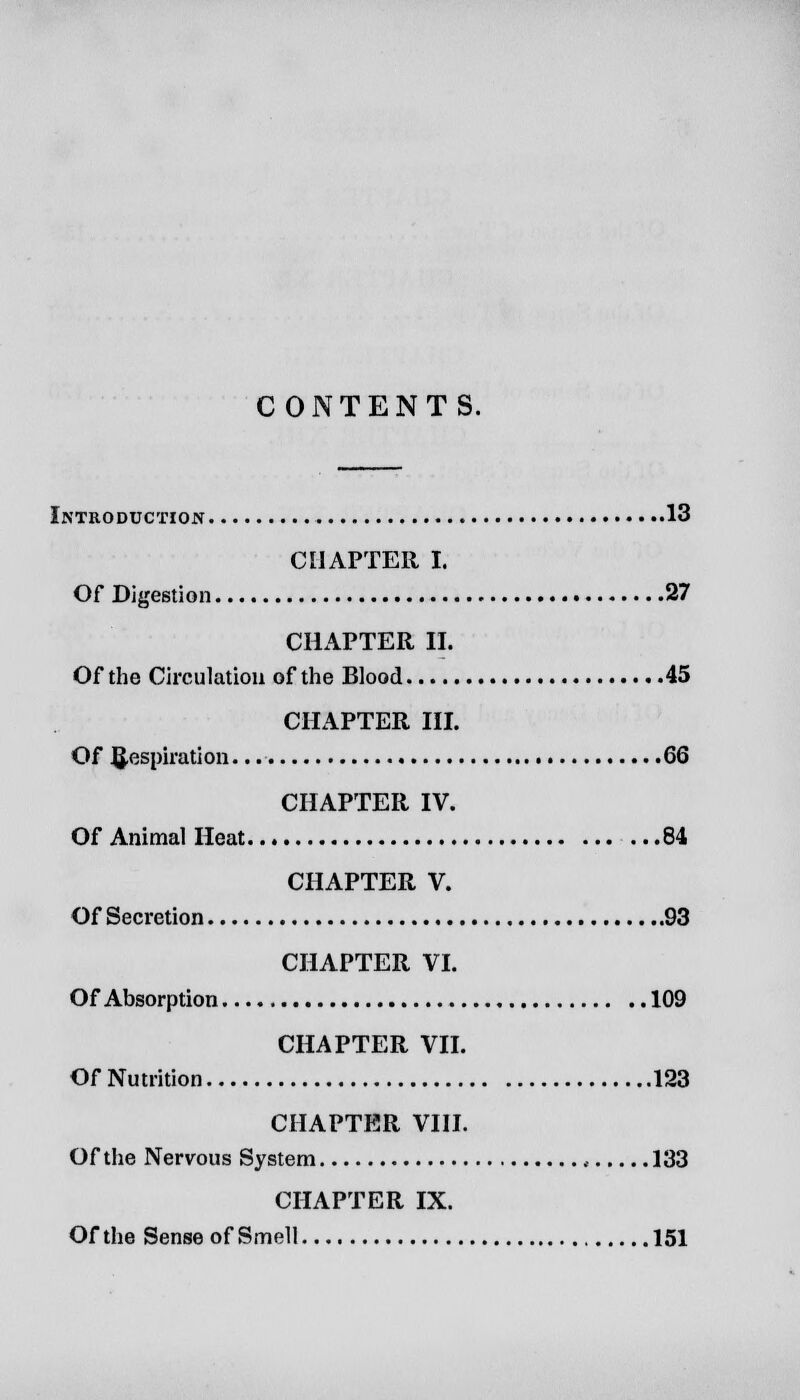 CONTENTS. Introduction 13 CHAPTER I. Of Digestion 27 CHAPTER II. Of the Circulation of the Blood 45 CHAPTER III. Of Respiration. 66 CHAPTER IV. Of Animal Heat 84 CHAPTER V. Of Secretion 93 CHAPTER VI. Of Absorption 109 CHAPTER VII. Of Nutrition 123 CHAPTER VIII. Of the Nervous System < 133 CHAPTER IX. Of the Sense of Smell 151