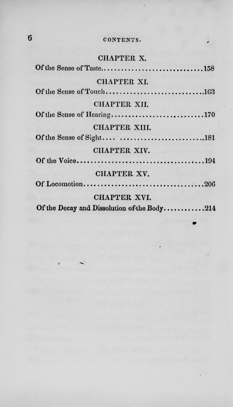 CHAPTER X. Of the Sense of Taste 158 CHAPTER XL Of the Sense of Touch 163 CHAPTER XII. Of the Sense of Hearing 170 CHAPTER XIII. Of the Sense of Sight 181 CHAPTER XIV. Of the Voice 194 CHAPTER XV. Of Locomotion 206 CHAPTER XVI. Of the Decay and Dissolution of the Body 214