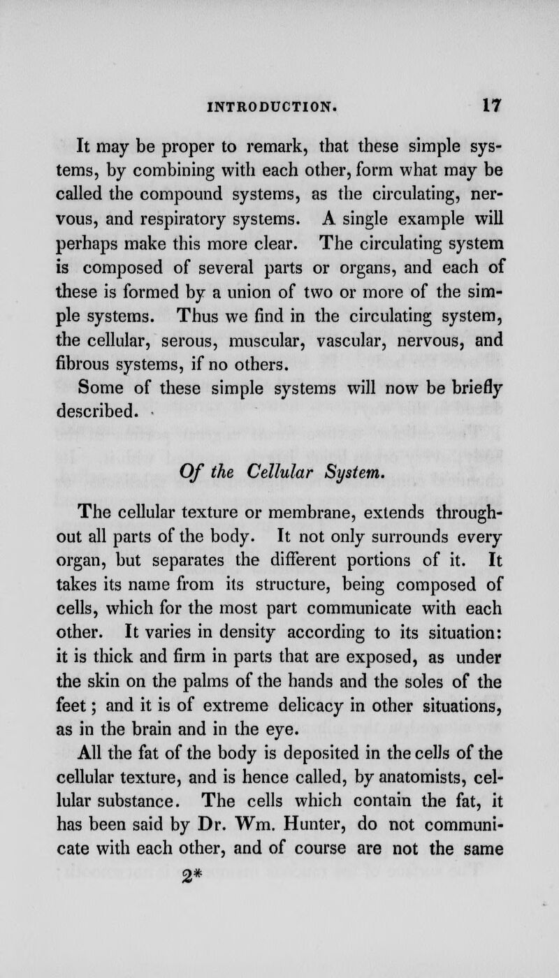 It may be proper to remark, that these simple sys- tems, by combining with each other, form what may be called the compound systems, as the circulating, ner- vous, and respiratory systems. A single example will perhaps make this more clear. The circulating system is composed of several parts or organs, and each of these is formed by a union of two or more of the sim- ple systems. Thus we find in the circulating system, the cellular, serous, muscular, vascular, nervous, and fibrous systems, if no others. Some of these simple systems will now be briefly described. Of the Cellular System. The cellular texture or membrane, extends through- out all parts of the body. It not only surrounds every organ, but separates the different portions of it. It takes its name from its structure, being composed of cells, which for the most part communicate with each other. It varies in density according to its situation: it is thick and firm in parts that are exposed, as under the skin on the palms of the hands and the soles of the feet; and it is of extreme delicacy in other situations, as in the brain and in the eye. All the fat of the body is deposited in the cells of the cellular texture, and is hence called, by anatomists, cel- lular substance. The cells which contain the fat, it has been said by Dr. Wm. Hunter, do not communi- cate with each other, and of course are not the same 2*