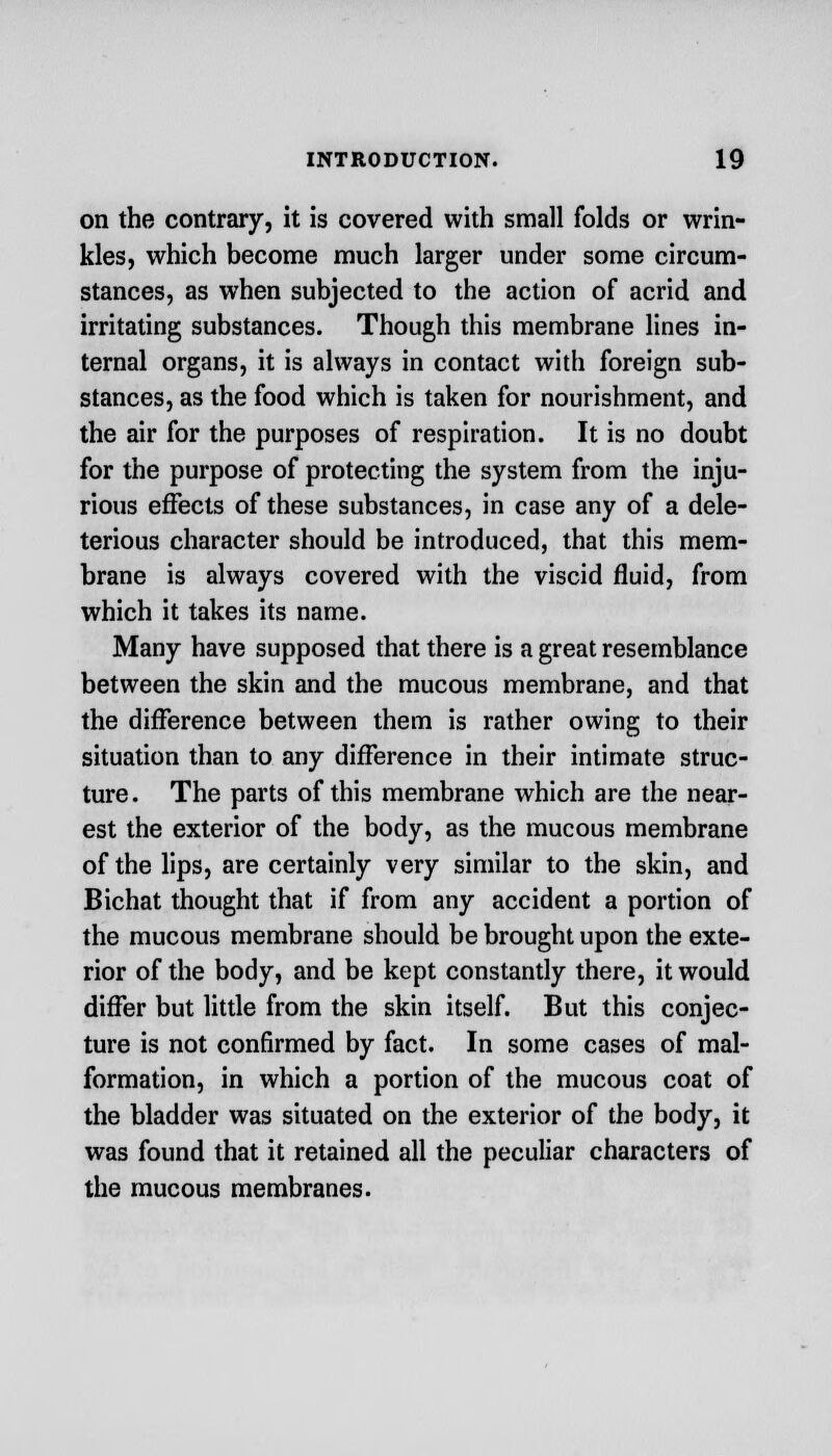on the contrary, it is covered with small folds or wrin- kles, which become much larger under some circum- stances, as when subjected to the action of acrid and irritating substances. Though this membrane lines in- ternal organs, it is always in contact with foreign sub- stances, as the food which is taken for nourishment, and the air for the purposes of respiration. It is no doubt for the purpose of protecting the system from the inju- rious effects of these substances, in case any of a dele- terious character should be introduced, that this mem- brane is always covered with the viscid fluid, from which it takes its name. Many have supposed that there is a great resemblance between the skin and the mucous membrane, and that the difference between them is rather owing to their situation than to any difference in their intimate struc- ture . The parts of this membrane which are the near- est the exterior of the body, as the mucous membrane of the lips, are certainly very similar to the skin, and Bichat thought that if from any accident a portion of the mucous membrane should be brought upon the exte- rior of the body, and be kept constantly there, it would differ but little from the skin itself. But this conjec- ture is not confirmed by fact. In some cases of mal- formation, in which a portion of the mucous coat of the bladder was situated on the exterior of the body, it was found that it retained all the peculiar characters of the mucous membranes.