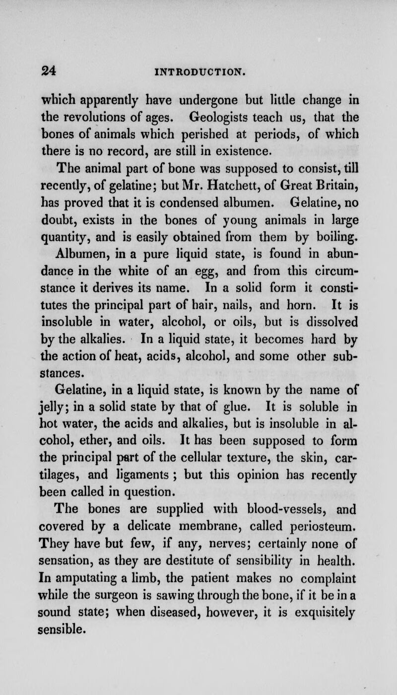which apparently have undergone but little change in the revolutions of ages. Geologists teach us, that the bones of animals which perished at periods, of which there is no record, are still in existence. The animal part of bone was supposed to consist, till recently, of gelatine; but Mr. Hatchett, of Great Britain, has proved that it is condensed albumen. Gelatine, no doubt, exists in the bones of young animals in large quantity, and is easily obtained from them by boiling. Albumen, in a pure liquid state, is found in abun- dance in the white of an egg, and from this circum- stance it derives its name. In a solid form it consti- tutes the principal part of hair, nails, and horn. It is insoluble in water, alcohol, or oils, but is dissolved by the alkalies. In a liquid state, it becomes hard by the action of heat, acids, alcohol, and some other sub- stances. Gelatine, in a liquid state, is known by the name of jelly; in a solid state by that of glue. It is soluble in hot water, the acids and alkalies, but is insoluble in al- cohol, ether, and oils. It has been supposed to form the principal part of the cellular texture, the skin, car- tilages, and ligaments ; but this opinion has recently been called in question. The bones are supplied with blood-vessels, and covered by a delicate membrane, called periosteum. They have but few, if any, nerves; certainly none of sensation, as they are destitute of sensibility in health. In amputating a limb, the patient makes no complaint while the surgeon is sawing through the bone, if it be in a sound state; when diseased, however, it is exquisitely sensible.