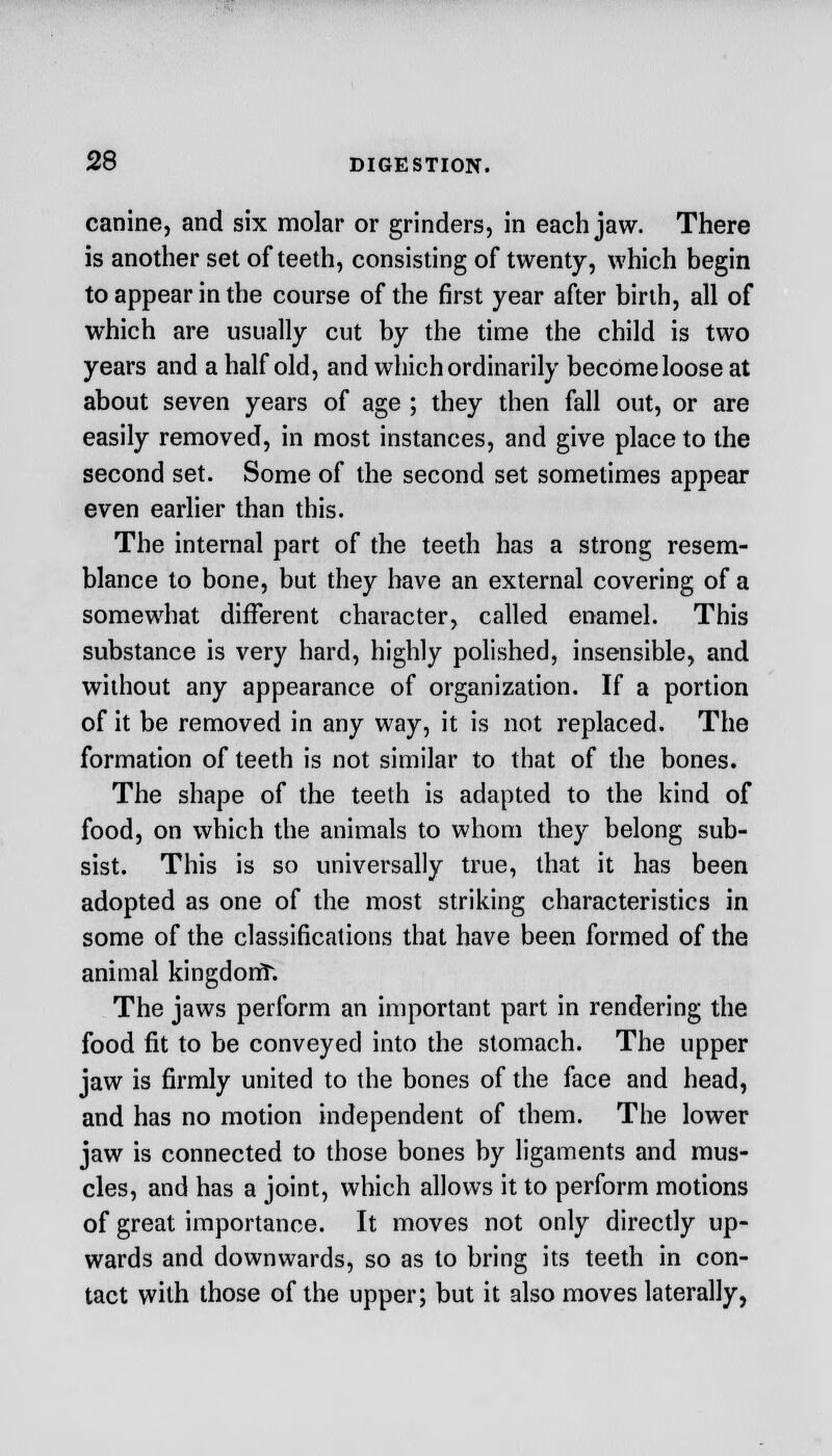 canine, and six molar or grinders, in each jaw. There is another set of teeth, consisting of twenty, which begin to appear in the course of the first year after birth, all of which are usually cut by the time the child is two years and a half old, and which ordinarily become loose at about seven years of age ; they then fall out, or are easily removed, in most instances, and give place to the second set. Some of the second set sometimes appear even earlier than this. The internal part of the teeth has a strong resem- blance to bone, but they have an external covering of a somewhat different character, called enamel. This substance is very hard, highly polished, insensible, and without any appearance of organization. If a portion of it be removed in any way, it is not replaced. The formation of teeth is not similar to that of the bones. The shape of the teeth is adapted to the kind of food, on which the animals to whom they belong sub- sist. This is so universally true, that it has been adopted as one of the most striking characteristics in some of the classifications that have been formed of the animal kingdont. The jaws perform an important part in rendering the food fit to be conveyed into the stomach. The upper jaw is firmly united to the bones of the face and head, and has no motion independent of them. The lower jaw is connected to those bones by ligaments and mus- cles, and has a joint, which allows it to perform motions of great importance. It moves not only directly up- wards and downwards, so as to bring its teeth in con- tact with those of the upper; but it also moves laterally,