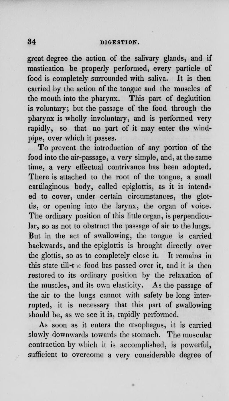 great degree the action of the salivary glands, and if mastication be properly performed, every particle of food is completely surrounded with saliva. It is then carried by the action of the tongue and the muscles of the mouth into the pharynx. This part of deglutition is voluntary; but the passage of the food through the pharynx is wholly involuntary, and is performed very rapidly, so that no part of it may enter the wind- pipe, over which it passes. To prevent the introduction of any portion of the food into the air-passage, a very simple, and, at the same time, a very effectual contrivance has been adopted, There is attached to the root of the tongue, a small cartilaginous body, called epiglottis, as it is intend- ed to cover, under certain circumstances, the glot- tis, or opening into the larynx, the organ of voice. The ordinary position of this little organ, is perpendicu- lar, so as not to obstruct the passage of air to the lungs. But in the act of swallowing, the tongue is carried backwards, and the epiglottis is brought directly over the glottis, so as to completely close it. It remains in this state tills; \e food has passed over it, and it is then restored to its ordinary position by the relaxation of the muscles, and its own elasticity. As the passage of the air to the lungs cannot with safety be long inter- rupted, it is necessary that this part of swallowing should be, as we see it is, rapidly performed. As soon as it enters the oesophagus, it is carried slowly downwards towards the stomach. The muscular contraction by which it is accomplished, is powerful, sufficient to overcome a very considerable degree of