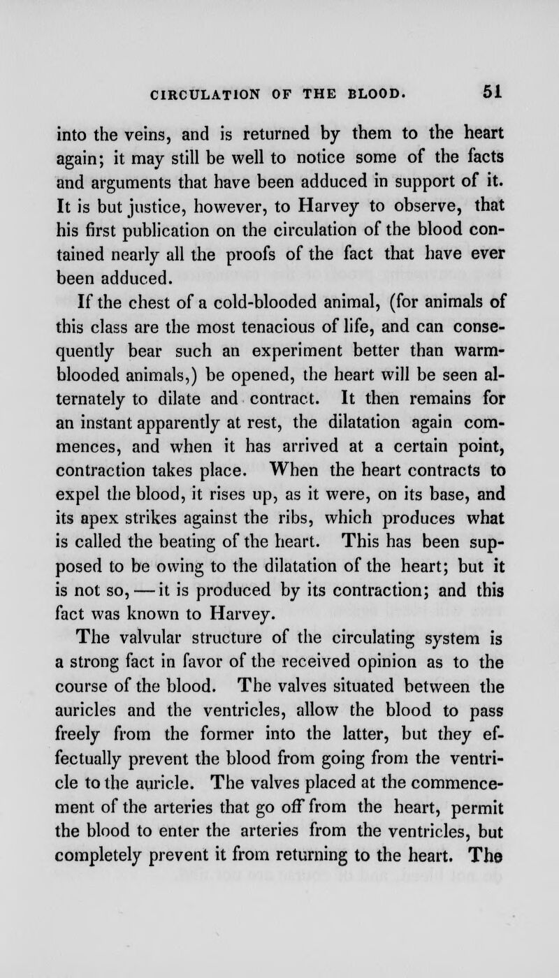 into the veins, and is returned by them to the heart again; it may still be well to notice some of the facts and arguments that have been adduced in support of it. It is but justice, however, to Harvey to observe, that his first publication on the circulation of the blood con- tained nearly all the proofs of the fact that have ever been adduced. If the chest of a cold-blooded animal, (for animals of this class are the most tenacious of life, and can conse- quently bear such an experiment better than warm- blooded animals,) be opened, the heart will be seen al- ternately to dilate and contract. It then remains for an instant apparently at rest, the dilatation again com- mences, and when it has arrived at a certain point, contraction takes place. When the heart contracts to expel the blood, it rises up, as it were, on its base, and its apex strikes against the ribs, which produces what is called the beating of the heart. This has been sup- posed to be owing to the dilatation of the heart; but it is not so, — it is produced by its contraction; and this fact was known to Harvey. The valvular structure of the circulating system is a strong fact in favor of the received opinion as to the course of the blood. The valves situated between the auricles and the ventricles, allow the blood to pass freely from the former into the latter, but they ef- fectually prevent the blood from going from the ventri- cle to the auricle. The valves placed at the commence- ment of the arteries that go off from the heart, permit the blood to enter the arteries from the ventricles, but completely prevent it from returning to the heart. The