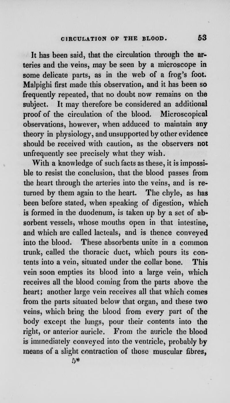 It has been said, that the circulation through the ar- teries and the veins, may be seen by a microscope in some delicate parts, as in the web of a frog's foot. Malpighi first made this observation, and it has been so frequently repeated, that no doubt now remains on the subject. It may therefore be considered an additional proof of the circulation of the blood. Microscopical observations, however, when adduced to maintain any theory in physiology, and unsupported by other evidence should be received with caution, as the observers not unfrequently see precisely what they wish. With a knowledge of such facts as these, it is impossi- ble to resist the conclusion, that the blood passes from the heart through the arteries into the veins, and is re- turned by them again to the heart. The chyle, as has been before stated, when speaking of digestion, which is formed in the duodenum, is taken up by a set of ab- sorbent vessels, whose mouths open in that intestine, and which are called lacteals, and is thence conveyed into the blood. These absorbents unite in a common trunk, called the thoracic duct, which pours its con- tents into a vein, situated under the collar bone. This vein soon empties its blood into a large vein, which receives all the blood coming from the parts above the heart; another large vein receives all that which comes from the parts situated below that organ, and these two veins, which bring the blood from every part of the body except the lungs, pour their contents into the right, or anterior auricle. From the auricle the blood is immediately conveyed into the ventricle, probably by means of a slight contraction of those muscular fibres,