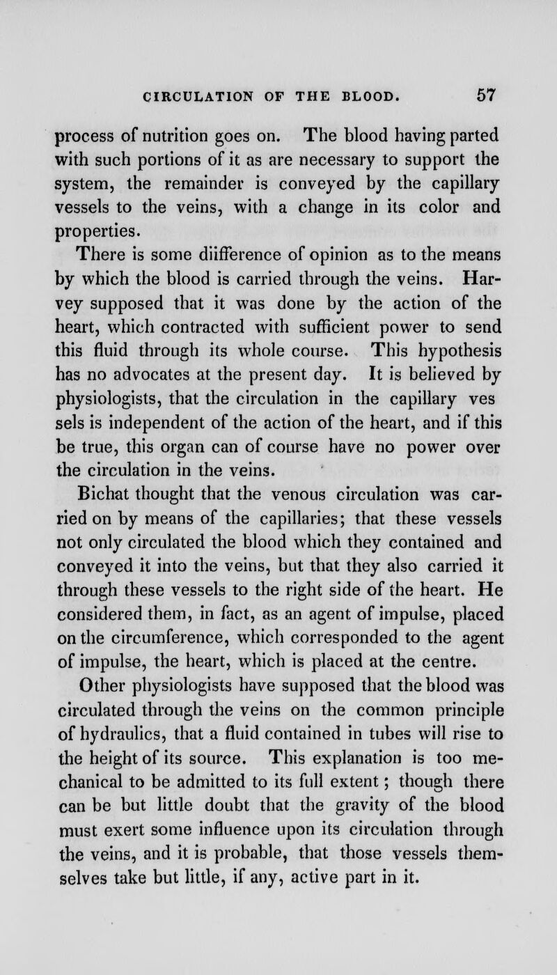 process of nutrition goes on. The blood having parted with such portions of it as are necessary to support the system, the remainder is conveyed by the capillary vessels to the veins, with a change in its color and properties. There is some diifference of opinion as to the means by which the blood is carried through the veins. Har- vey supposed that it was done by the action of the heart, which contracted with sufficient power to send this fluid through its whole course. This hypothesis has no advocates at the present day. It is believed by physiologists, that the circulation in the capillary ves sels is independent of the action of the heart, and if this be true, this organ can of course have no power over the circulation in the veins. Bichat thought that the venous circulation was car- ried on by means of the capillaries; that these vessels not only circulated the blood which they contained and conveyed it into the veins, but that they also carried it through these vessels to the right side of the heart. He considered them, in fact, as an agent of impulse, placed on the circumference, which corresponded to the agent of impulse, the heart, which is placed at the centre. Other physiologists have supposed that the blood was circulated through the veins on the common principle of hydraulics, that a fluid contained in tubes will rise to the height of its source. This explanation is too me- chanical to be admitted to its full extent; though there can be but little doubt that the gravity of the blood must exert some influence upon its circulation through the veins, and it is probable, that those vessels them- selves take but little, if any, active part in it.
