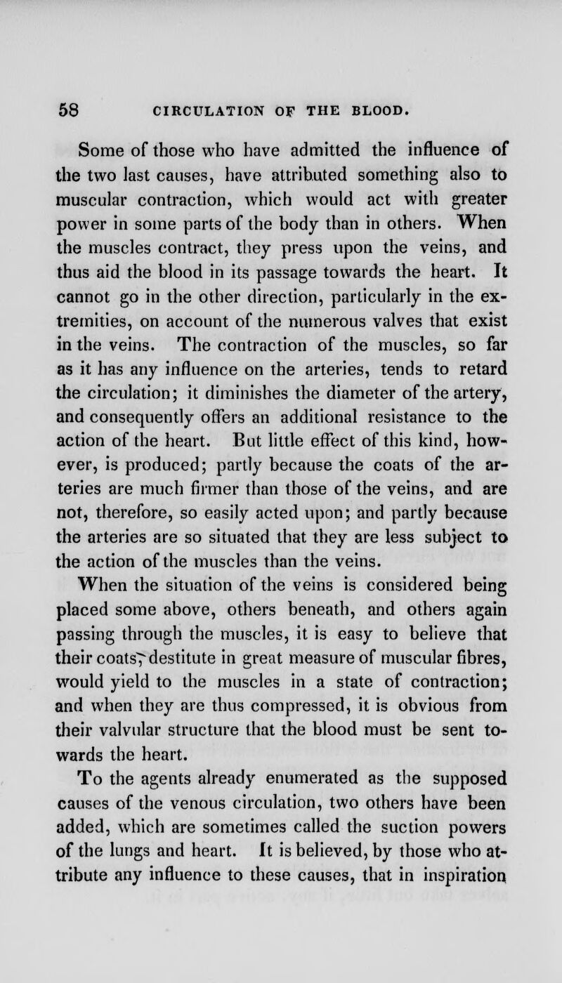 Some of those who have admitted the influence of the two last causes, have attributed something also to muscular contraction, which would act with greater power in some parts of the body than in others. When the muscles contract, they press upon the veins, and thus aid the blood in its passage towards the heart. It cannot go in the other direction, particularly in the ex- tremities, on account of the numerous valves that exist in the veins. The contraction of the muscles, so far as it has any influence on the arteries, tends to retard the circulation; it diminishes the diameter of the artery, and consequently offers an additional resistance to the action of the heart. But little effect of this kind, how- ever, is produced; partly because the coats of the ar- teries are much firmer than those of the veins, and are not, therefore, so easily acted upon; and partly because the arteries are so situated that they are less subject to the action of the muscles than the veins. When the situation of the veins is considered being placed some above, others beneath, and others again passing through the muscles, it is easy to believe that their coats^ destitute in great measure of muscular fibres, would yield to the muscles in a state of contraction; and when they are thus compressed, it is obvious from their valvular structure that the blood must be sent to- wards the heart. To the agents already enumerated as the supposed causes of the venous circulation, two others have been added, which are sometimes called the suction powers of the lungs and heart. It is believed, by those who at- tribute any influence to these causes, that in inspiration