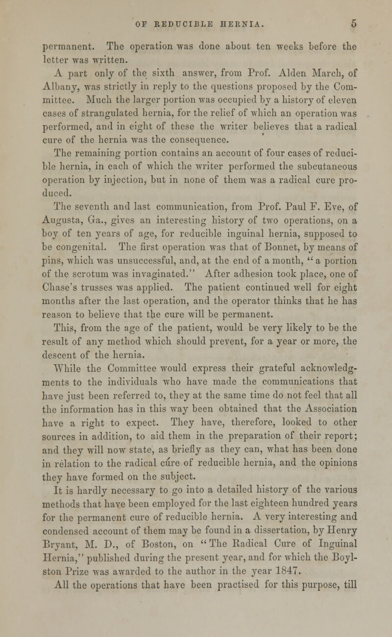 permanent. The operation was done about ten weeks before the letter was written. A part only of the sixth answer, from Prof. Alden March, of Albany, was strictly in reply to the questions proposed by the Com- mittee. Much the larger portion was occupied by a history of eleven cases of strangulated hernia, for the relief of which an operation was performed, and in eight of these the writer believes that a radical cure of the hernia was the consequence. The remaining portion contains an account of four cases of reduci- ble hernia, in each of which the writer performed the subcutaneous operation by injection, but in none of them was a radical cure pro- duced. The seventh and last communication, from Prof. Paul F. Eve, of Augusta, Ga., gives an interesting history of two operations, on a boy of ten years of age, for reducible inguinal hernia, supposed to be congenital. The first operation was that of Bonnet, by means of pins, which was unsuccessful, and, at the end of a month,  a portion of the scrotum was invaginated. After adhesion took place, one of Chase's trusses was applied. The patient continued well for eight months after the last operation, and the operator thinks that he has reason to believe that the cure will be permanent. This, from the age of the patient, would be very likely to be the result of any method which should prevent, for a year or more, the descent of the hernia. While the Committee would express their grateful acknowledg- ments to the individuals who have made the communications that have just been referred to, they at the same time do not feel that all the information has in this way been obtained that the Association have a right to expect. They have, therefore, looked to other sources in addition, to aid them in the preparation of their report; and they will now state, as briefly as they can, what has been done in relation to the radical cure of reducible hernia, and the opinions they have formed on the subject. It is hardly necessary to go into a detailed history of the various methods that have been employed for the last eighteen hundred years for the permanent cure of reducible hernia. A very interesting and condensed account of them may be found in a dissertation, by Henry Bryant, M. D., of Boston, on  The Radical Cure of Inguinal Hernia, published during the present year, and for which the Boyl- ston Prize was awarded to the author in the year 1847. All the operations that have been practised for this purpose, till