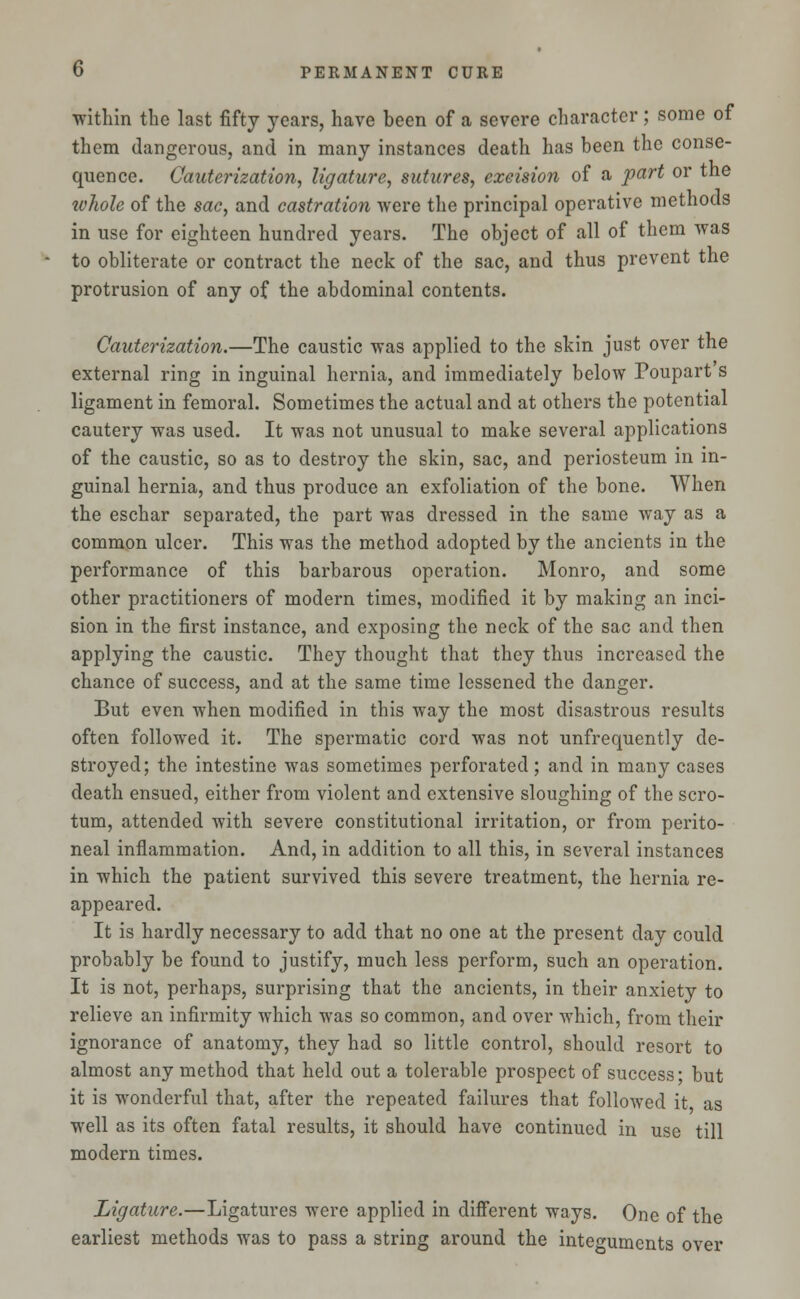 within the last fifty years, have been of a severe character; some of them dangerous, and in many instances death has been the conse- quence. Cauterization, ligature, sutures, exeision of a part or the ivhole of the sac, and castration were the principal operative methods in use for eighteen hundred years. The object of all of them was to obliterate or contract the neck of the sac, and thus prevent the protrusion of any of the abdominal contents. Cauterization.—The caustic was applied to the skin just over the external ring in inguinal hernia, and immediately below Poupart s ligament in femoral. Sometimes the actual and at others the potential cautery was used. It was not unusual to make several applications of the caustic, so as to destroy the skin, sac, and periosteum in in- guinal hernia, and thus produce an exfoliation of the bone. When the eschar separated, the part was dressed in the same way as a common ulcer. This was the method adopted by the ancients in the performance of this barbarous operation. Monro, and some other practitioners of modern times, modified it by making an inci- sion in the first instance, and exposing the neck of the sac and then applying the caustic. They thought that they thus increased the chance of success, and at the same time lessened the danger. But even when modified in this way the most disastrous results often followed it. The spermatic cord was not unfrequently de- stroyed; the intestine was sometimes perforated; and in many cases death ensued, either from violent and extensive sloughing of the scro- tum, attended with severe constitutional irritation, or from perito- neal inflammation. And, in addition to all this, in several instances in which the patient survived this severe treatment, the hernia re- appeared. It is hardly necessary to add that no one at the present day could probably be found to justify, much less perform, such an operation. It is not, perhaps, surprising that the ancients, in their anxiety to relieve an infirmity which was so common, and over which, from their ignorance of anatomy, they had so little control, should resort to almost any method that held out a tolerable prospect of success- but it is wonderful that, after the repeated failures that followed it as well as its often fatal results, it should have continued in use till modern times. Ligature.—Ligatures were applied in different ways. One of the earliest methods was to pass a string around the integuments over