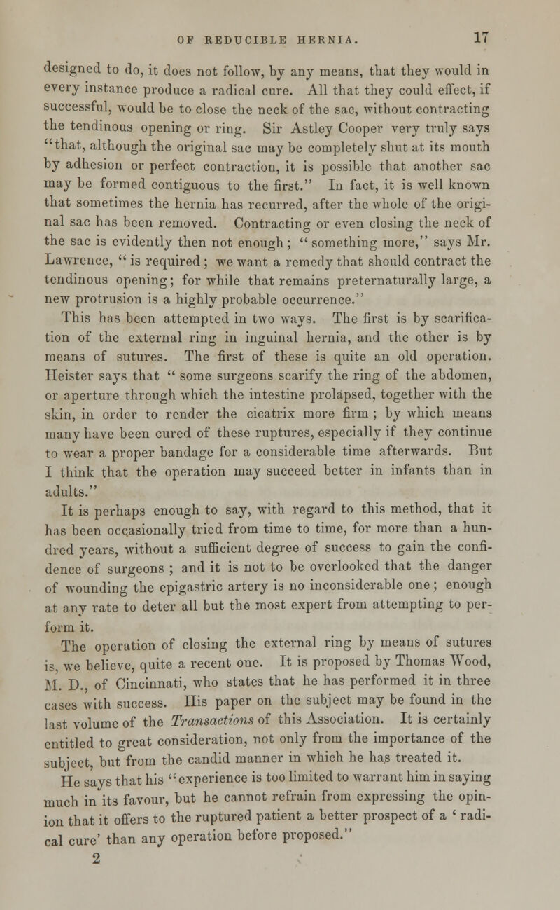 designed to do, it does not follow, by any means, that they would in every instance produce a radical cure. All that they could effect, if successful, would be to close the neck of the sac, without contracting the tendinous opening or ring. Sir Astley Cooper very truly says that, although the original sac may be completely shut at its mouth by adhesion or perfect contraction, it is possible that another sac may be formed contiguous to the first. In fact, it is well known that sometimes the hernia has recurred, after the whole of the origi- nal sac has been removed. Contracting or even closing the neck of the sac is evidently then not enough; something more, says Mr. Lawrence,  is required; we want a remedy that should contract the tendinous opening; for while that remains preternaturally large, a new protrusion is a highly probable occurrence. This has been attempted in two ways. The first is by scarifica- tion of the external ring in inguinal hernia, and the other is by means of sutures. The first of these is quite an old operation. Heister says that  some surgeons scarify the ring of the abdomen, or aperture through which the intestine prolapsed, together with the skin, in order to render the cicatrix more firm ; by which means many have been cured of these ruptures, especially if they continue to wear a proper bandage for a considerable time afterwards. But I think that the operation may succeed better in infants than in adults. It is perhaps enough to say, with regard to this method, that it has been occasionally tried from time to time, for more than a hun- dred years, without a sufficient degree of success to gain the confi- dence of surgeons ; and it is not to be overlooked that the danger of wounding the epigastric artery is no inconsiderable one; enough at any rate to deter all but the most expert from attempting to per- form it. The operation of closing the external ring by means of sutures is, we believe, quite a recent one. It is proposed by Thomas Wood, M. D. of Cincinnati, who states that he has performed it in three cases with success. His paper on the subject may be found in the last volume of the Transactions of this Association. It is certainly entitled to great consideration, not only from the importance of the subject, but from the candid manner in which he has treated it. He says that his experience is too limited to warrant him in saying much in its favour, but he cannot refrain from expressing the opin- ion that it offers to the ruptured patient a better prospect of a ' radi- cal cure' than any operation before proposed. 2