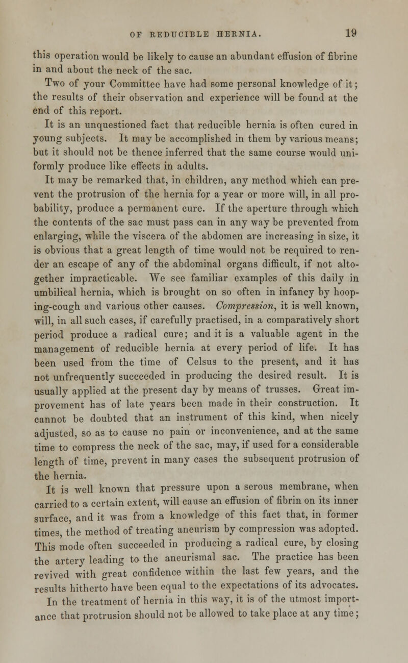 this operation would be likely to cause an abundant effusion of fibrine in and about the neck of the sac. Two of your Committee have had some personal knowledge of it; the results of their observation and experience will be found at the end of this report. It is an unquestioned fact that reducible hernia is often cured in young subjects. It may be accomplished in them by various means; but it should not be thence inferred that the same course would uni- formly produce like effects in adults. It may be remarked that, in children, any method which can pre- vent the protrusion of the hernia for a year or more will, in all pro- bability, produce a permanent cure. If the aperture through which the contents of the sac must pass can in any way be prevented from enlarging, while the viscera of the abdomen are increasing in size, it is obvious that a great length of time would not be required to ren- der an escape of any of the abdominal organs difficult, if not alto- gether impracticable. We see familiar examples of this daily in umbilical hernia, which is brought on so often in infancy by hoop- ing-cough and various other causes. Compression, it is well known, will, in all such cases, if carefully practised, in a comparatively short period produce a radical cure; and it is a valuable agent in the management of reducible hernia at every period of life. It has been used from the time of Celsus to the present, and it has not unfrequently succeeded in producing the desired result. It is usually applied at the present day by means of trusses. Great im- provement has of late years been made in their construction. It cannot be doubted that an instrument of this kind, when nicely adjusted, so as to cause no pain or inconvenience, and at the same time to compress the neck of the sac, may, if used for a considerable length of time, prevent in many cases the subsequent protrusion of the hernia. It is well known that pressure upon a serous membrane, when carried to a certain extent, will cause an effusion of fibrin on its inner surface, and it was from a knowledge of this fact that, in former times, the method of treating aneurism by compression was adopted. This mode often succeeded in producing a radical cure, by closing the artery leading to the aneurismal sac. The practice has been revived with great confidence within the last few years, and the results hitherto have been equal to the expectations of its advocates. In the treatment of hernia in this way, it is of the utmost import- ance that protrusion should not be allowed to take place at any time;