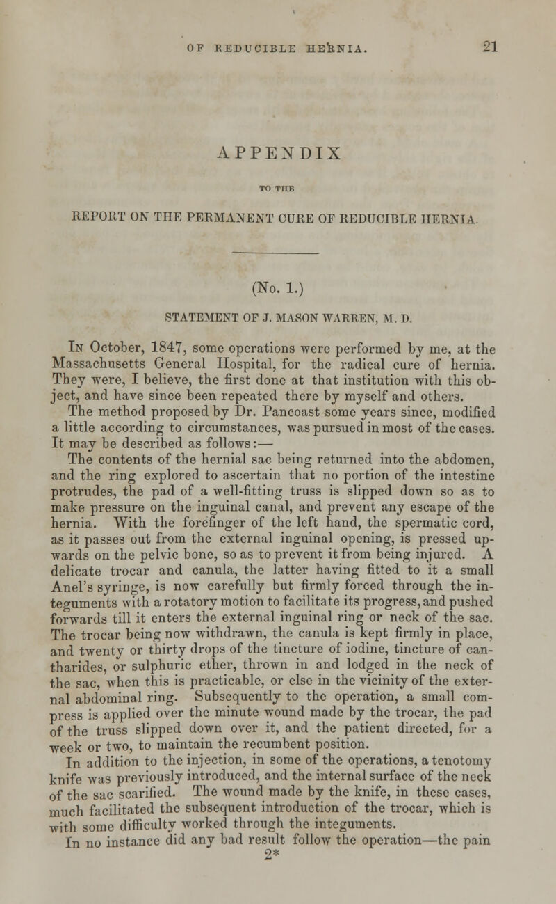 APPENDIX REPORT ON THE PERMANENT CURE OF REDUCIBLE HERNIA. (No. 1.) STATEMENT OF J. MASON WARREN, M. D. In October, 1847, some operations were performed by me, at the Massachusetts General Hospital, for the radical cure of hernia. They were, I believe, the first done at that institution with this ob- ject, and have since been repeated there by myself and others. The method proposed by Dr. Pancoast some years since, modified a little according to circumstances, was pursued in most of the cases. It may be described as follows:— The contents of the hernial sac being returned into the abdomen, and the ring explored to ascertain that no portion of the intestine protrudes, the pad of a well-fitting truss is slipped down so as to make pressure on the inguinal canal, and prevent any escape of the hernia. With the forefinger of the left hand, the spermatic cord, as it passes out from the external inguinal opening, is pressed up- wards on the pelvic bone, so as to prevent it from being injured. A delicate trocar and canula, the latter having fitted to it a small Anel's syringe, is now carefully but firmly forced through the in- teguments with a rotatory motion to facilitate its progress, and pushed forwards till it enters the external inguinal ring or neck of the sac. The trocar being now withdrawn, the canula is kept firmly in place, and twenty or thirty drops of the tincture of iodine, tincture of can- tharides, or sulphuric ether, thrown in and lodged in the neck of the sac, when this is practicable, or else in the vicinity of the exter- nal abdominal ring. Subsequently to the operation, a small com- press is applied over the minute wound made by the trocar, the pad of the truss slipped down over it, and the patient directed, for a week or two, to maintain the recumbent position. In addition to the injection, in some of the operations, a tenotomy knife was previously introduced, and the internal surface of the neck of the sac scarified. The wound made by the knife, in these cases, much facilitated the subsequent introduction of the trocar, which is with some difficulty worked through the integuments. In no instance did any bad result follow the operation—the pain 2*