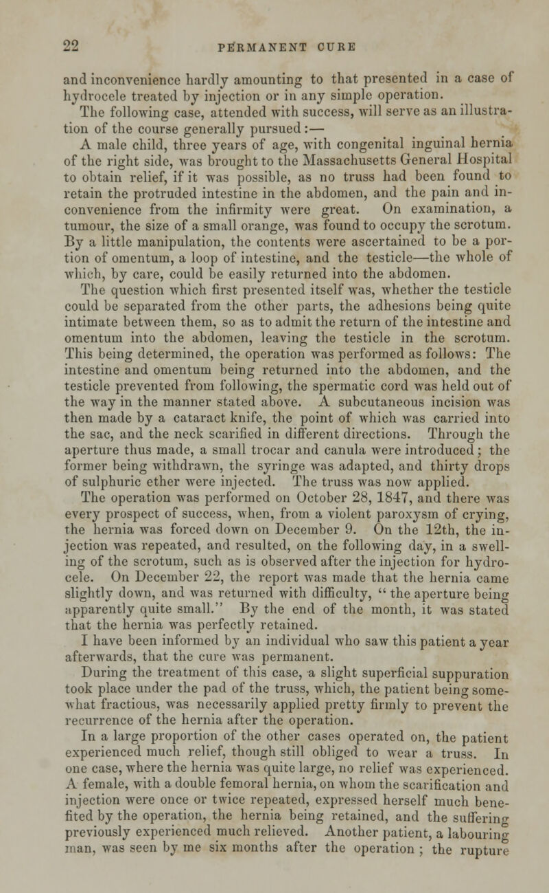 and inconvenience hardly amounting to that presented in a case of hydrocele treated by injection or in any simple operation. The following case, attended with success, will serve as an illustra- tion of the course generally pursued :— A male child, three years of age, with congenital inguinal hernia of the right side, was brought to the Massachusetts General Hospital to obtain relief, if it was possible, as no truss had been found to retain the protruded intestine in the abdomen, and the pain and in- convenience from the infirmity were great. On examination, a tumour, the size of a small orange, was found to occupy the scrotum. By a little manipulation, the contents were ascertained to be a por- tion of omentum, a loop of intestine, and the testicle—the whole of which, by care, could be easily returned into the abdomen. The question which first presented itself was, whether the testicle could be separated from the other parts, the adhesions being quite intimate between them, so as to admit the return of the intestine and omentum into the abdomen, leaving the testicle in the scrotum. This being determined, the operation was performed as follows: The intestine and omentum being returned into the abdomen, and the testicle prevented from following, the spermatic cord was held out of the way in the manner stated above. A subcutaneous incision was then made by a cataract knife, the point of which was carried into the sac, and the neck scarified in different directions. Through the aperture thus made, a small trocar and canula were introduced; the former being withdrawn, the syringe was adapted, and thirty drops of sulphuric ether were injected. The truss was now applied. The operation was performed on October 28, 1847, and there was every prospect of success, when, from a violent paroxysm of crying, the hernia was forced down on December 9. On the 12th, the in- jection was repeated, and resulted, on the following day, in a swell- ing of the scrotum, such as is observed after the injection for hydro- cele. On December 22, the report was made that the hernia came slightly down, and was returned with difficulty,  the aperture being apparently quite small. By the end of the month, it was stated that the hernia was perfectly retained. I have been informed by an individual who saw this patient a year afterwards, that the cure was permanent. During the treatment of this case, a slight superficial suppuration took place under the pad of the truss, which, the patient bein^ some- what fractious, was necessarily applied pretty firmly to prevent the recurrence of the hernia after the operation. In a large proportion of the other cases operated on, the patient experienced much relief, though still obliged to wear a truss. In one case, where the hernia was quite large, no relief was experienced. A female, with a double femoral hernia, on whom the scarification and injection were once or twice repeated, expressed herself much bene- fited by the operation, the hernia being retained, and the sutferino- previously experienced much relieved. Another patient, a labouring man, was seen by me six months after the operation ; the rupture