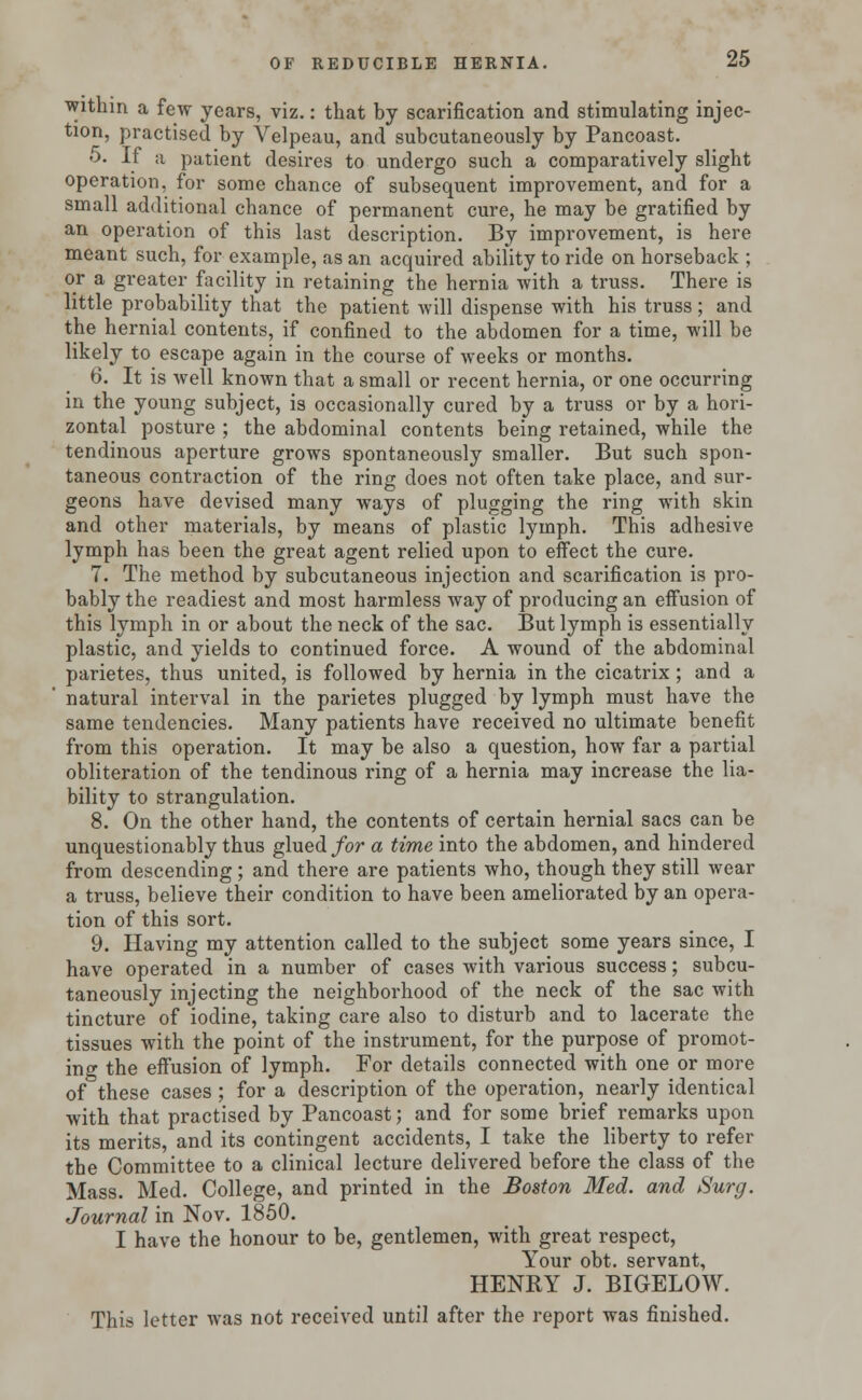 within a few years, viz.: that by scarification and stimulating injec- tion, practised by Velpeau, and subcutaneously by Pancoast. 5. If a patient desires to undergo such a comparatively slight operation, for some chance of subsequent improvement, and for a small additional chance of permanent cure, he may be gratified by an operation of this last description. By improvement, is here meant such, for example, as an acquired ability to ride on horseback ; or a greater facility in retaining the hernia with a truss. There is little probability that the patient will dispense with his truss; and the hernial contents, if confined to the abdomen for a time, will be likely to escape again in the course of weeks or months. 6. It is well known that a small or recent hernia, or one occurring in the young subject, is occasionally cured by a truss or by a hori- zontal posture ; the abdominal contents being retained, while the tendinous aperture grows spontaneously smaller. But such spon- taneous contraction of the ring does not often take place, and sur- geons have devised many ways of plugging the ring with skin and other materials, by means of plastic lymph. This adhesive lymph has been the great agent relied upon to effect the cure. 7. The method by subcutaneous injection and scarification is pro- bably the readiest and most harmless way of producing an effusion of this lymph in or about the neck of the sac. But lymph is essentially plastic, and yields to continued force. A wound of the abdominal parietes, thus united, is followed by hernia in the cicatrix; and a natural interval in the parietes plugged by lymph must have the same tendencies. Many patients have received no ultimate benefit from this operation. It may be also a question, how far a partial obliteration of the tendinous ring of a hernia may increase the lia- bility to strangulation. 8. On the other hand, the contents of certain hernial sacs can be unquestionably thus glued for a time into the abdomen, and hindered from descending ; and there are patients who, though they still wear a truss, believe their condition to have been ameliorated by an opera- tion of this sort. 9. Having my attention called to the subject some years since, I have operated in a number of cases with various success; subcu- taneously injecting the neighborhood of the neck of the sac with tincture of iodine, taking care also to disturb and to lacerate the tissues with the point of the instrument, for the purpose of promot- ing the effusion of lymph. For details connected with one or more of these cases ; for a description of the operation, nearly identical with that practised by Pancoast; and for some brief remarks upon its merits, and its contingent accidents, I take the liberty to refer the Committee to a clinical lecture delivered before the class of the Mass. Med. College, and printed in the Boston Med. and Surg. Journal in Nov. 1850. I have the honour to be, gentlemen, with great respect, Your obt. servant, HENRY J. BIGELOW. This letter was not received until after the report was finished.