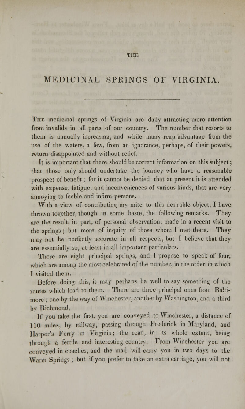 THE MEDICINAL SPRINGS OF VIRGINIA The medicinal springs of Virginia are daily attracting more attention from invalids in all parts of our country. The number that resorts to them is annually increasing, and while many reap advantage from the use of the waters, a few, from an ignorance, perhaps, of their powers, return disappointed and without relief. It is important that there should be correct information on this subject; that those only should undertake the journey who have a reasonable prospect of benefit; for it cannot be denied that at present it is attended with expense, fatigue, and inconveniences of various kinds, that are very annoying to feeble and infirm persons. With a view of contributing my mite to this desirable object, I have thrown together, though in some haste, the following remarks. They are the result, in part, of personal observation, made in a recent visit to the springs ; but more of inquiry of those whom I met there. They may not be perfectly accurate in all respects, but I believe that they are essentially so, at least in all important particulars. There are eight principal springs, and I propose to speak of four, which are among the most celebrated of the number, in the order in which I visited them. Before doing this, it may perhaps be well to say something of the routes which lead to them. There are three principal ones from Balti- more ; one by the way of Winchester, another by Washington, and a third by Richmond. If you take the first, you are conveyed to Winchester, a distance of 110 miles, by railway, passing through Frederick in Maryland, and Harper's Ferry in Virginia; the road, in its whole extent, being through a fertile and interesting country. From Winchester you are conveyed in coaches, and the mail will carry you in two days to the Warm Springs ; but if you prefer to take an extra carriage, you will not