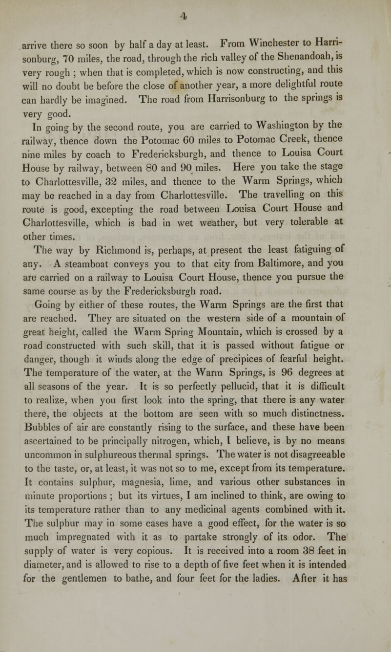 arrive there so soon by half a day at least. From Winchester to Harri- sonburg, 70 miles, the road, through the rich valley of the Shenandoah, is very rough ; when that is completed, which is now constructing, and this will no doubt be before the close of another year, a more delightful route can hardly be imagined. The road from Harrisonburg to the springs is very good. In going by the second route, you are carried to Washington by the railway, thence down the Potomac 60 miles to Potomac Creek, thence nine miles by coach to Fredericksburgh, and thence to Louisa Court House by railway, between 80 and 90 miles. Here you take the stage to Charlottesville, 32 miles, and thence to the Warm Springs, which may be reached in a day from Charlottesville. The travelling on this route is good, excepting the road between Louisa Court House and Charlottesville, which is bad in wet weather, but very tolerable at other times. The way by Richmond is, perhaps, at present the least fatiguing of any. A steamboat conveys you to that city from Baltimore, and you are carried on a railway to Louisa Court House, thence you pursue the same course as by the Fredericksburgh road. Going by either of these routes, the Warm Springs are the first that are reached. They are situated on the western side of a mountain of great height, called the Warm Spring Mountain, which is crossed by a road constructed with such skill, that it is passed without fatigue or danger, though it winds along the edge of precipices of fearful height. The temperature of the water, at the Warm Springs, is 96 degrees at all seasons of the year. It is so perfectly pellucid, that it is difficult to realize, when you first look into the spring, that there is any water there, the objects at the bottom are seen with so much distinctness. Bubbles of air are constantly rising to the surface, and these have been ascertained to be principally nitrogen, which, I believe, is by no means uncommon in sulphureous thermal springs. The water is not disagreeable to the taste, or, at least, it was not so to me, except from its temperature. It contains sulphur, magnesia, lime, and various other substances in minute proportions ; but its virtues, I am inclined to think, are owing to its temperature rather than to any medicinal agents combined with it. The sulphur may in some cases have a good effect, for the water is so much impregnated with it as to partake strongly of its odor. The supply of water is very copious. It is received into a room 38 feet in diameter, and is allowed to rise to a depth of five feet when it is intended for the gentlemen to bathe, and four feet for the ladies. After it has