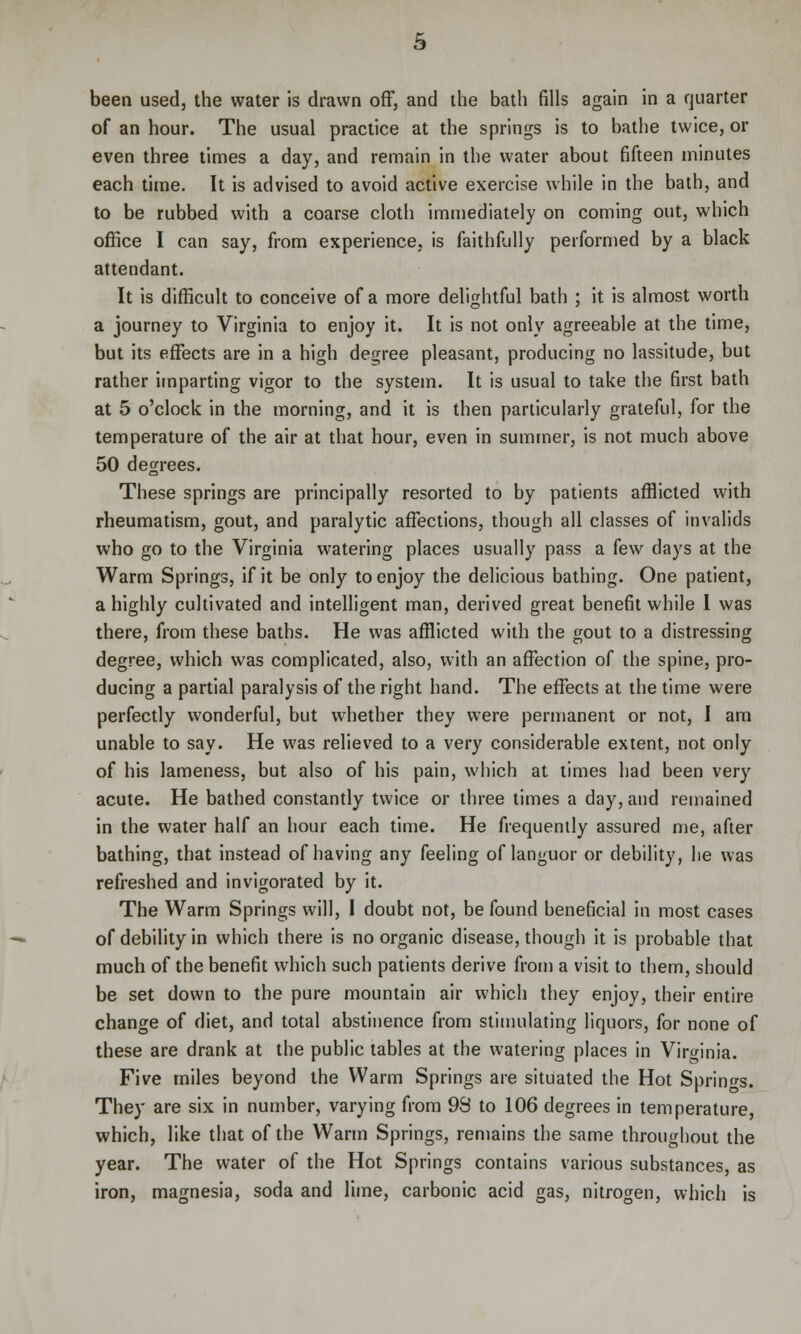 been used, the water is drawn off, and the bath fills again in a quarter of an hour. The usual practice at the springs is to bathe twice, or even three times a day, and remain in the water about fifteen minutes each time. It is advised to avoid active exercise while in the bath, and to be rubbed with a coarse cloth immediately on coming out, which office I can say, from experience, is faithfully performed by a black attendant. It is difficult to conceive of a more delightful bath ; it is almost worth a journey to Virginia to enjoy it. It is not only agreeable at the time, but its effects are in a high degree pleasant, producing no lassitude, but rather imparting vigor to the system. It is usual to take the first bath at 5 o'clock in the morning, and it is then particularly grateful, for the temperature of the air at that hour, even in summer, is not much above 50 degrees. These springs are principally resorted to by patients afflicted with rheumatism, gout, and paralytic affections, though all classes of invalids who go to the Virginia watering places usually pass a few days at the Warm Springs, if it be only to enjoy the delicious bathing. One patient, a highly cultivated and intelligent man, derived great benefit while I was there, from these baths. He was afflicted with the gout to a distressing degree, which was complicated, also, with an affection of the spine, pro- ducing a partial paralysis of the right hand. The effects at the time were perfectly wonderful, but whether they were permanent or not, I am unable to say. He was relieved to a very considerable extent, not only of his lameness, but also of his pain, which at times had been very acute. He bathed constantly twice or three limes a day, and remained in the water half an hour each time. He frequently assured me, after bathing, that instead of having any feeling of languor or debility, he was refreshed and invigorated by it. The Warm Springs will, I doubt not, be found beneficial in most cases of debility in which there is no organic disease, though it is probable that much of the benefit which such patients derive from a visit to them, should be set down to the pure mountain air which they enjoy, their entire change of diet, and total abstinence from stimulating liquors, for none of these are drank at the public tables at the watering places in Virginia. Five miles beyond the Warm Springs are situated the Hot Springs. They are six in number, varying from 93 to 106 degrees in temperature, which, like that of the Warm Springs, remains the same throughout the year. The water of the Hot Springs contains various substances, as iron, magnesia, soda and lime, carbonic acid gas, nitrogen, which is