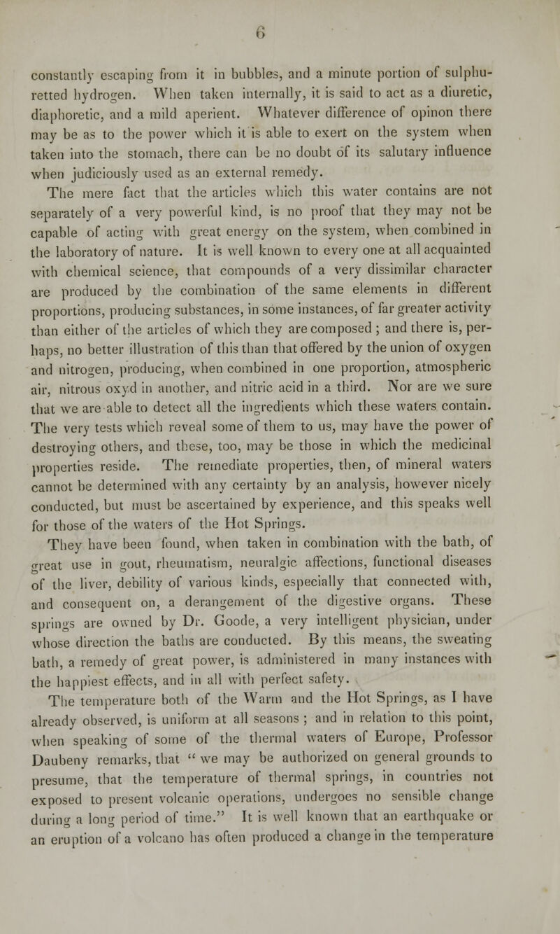 constantly escaping from it in bubbles, and a minute portion of sulphu- retted hydrogen. When taken internally, it is said to act as a diuretic, diaphoretic, and a mild aperient. Whatever difference of opinon there may be as to the power which it is able to exert on the system when taken into the stomach, there can be no doubt of its salutary influence when judiciously used as an external remedy. The mere fact that the articles which this water contains are not separately of a very powerful kind, is no proof that they may not be capable of acting with great energy on the system, when combined in the laboratory of nature. It is well known to every one at all acquainted with chemical science, that compounds of a very dissimilar character are produced by the combination of the same elements in different proportions, producing substances, in some instances, of far greater activity than either of the articles of which they are composed ; and there is, per- haps, no better illustration of this than that offered by the union of oxygen and nitrogen, producing, when combined in one proportion, atmospheric air, nitrous oxyd in another, and nitric acid in a third. Nor are we sure that we are able to detect all the ingredients which these waters contain. The very tests which reveal some of them to us, may have the power of destroying others, and these, too, may be those in which the medicinal properties reside. The remediate properties, then, of mineral waters cannot be determined with any certainty by an analysis, however nicely conducted, but must be ascertained by experience, and this speaks well for those of the waters of the Hot Springs. They have been found, when taken in combination with the bath, of o-reat use in gout, rheumatism, neuralgic affections, functional diseases of the liver, debility of various kinds, especially that connected with, and consequent on, a derangement of the digestive organs. These springs are owned by Dr. Goode, a very intelligent physician, under whose direction the baths are conducted. By this means, the sweating bath, a remedy of great power, is administered in many instances with the happiest effects, and in all with perfect safety. The temperature both of the Warm and the Hot Springs, as I have already observed, is uniform at all seasons ; and in relation to this point, when speaking of some of the thermal waters of Europe, Professor Daubeny remarks, that  we may be authorized on general grounds to presume, that the temperature of thermal springs, in countries not exposed to present volcanic operations, undergoes no sensible change during a long period of time. It is well known that an earthquake or an eruption of a volcano has often produced a change in the temperature