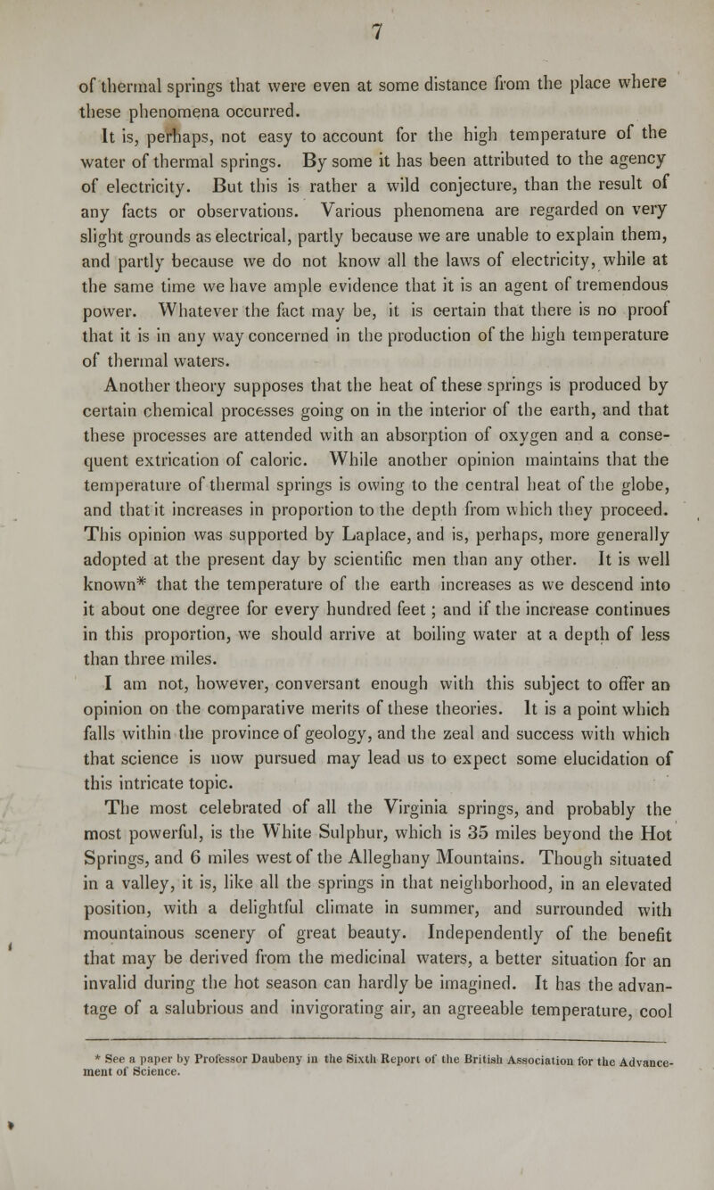 of thermal springs that were even at some distance from the place where these phenomena occurred. It is, perhaps, not easy to account for the high temperature of the water of thermal springs. By some it has been attributed to the agency of electricity. But this is rather a wild conjecture, than the result of any facts or observations. Various phenomena are regarded on very slight grounds as electrical, partly because we are unable to explain them, and partly because we do not know all the laws of electricity, while at the same time we have ample evidence that it is an agent of tremendous power. Whatever the fact may be, it is certain that there is no proof that it is in any way concerned in the production of the high temperature of thermal waters. Another theory supposes that the heat of these springs is produced by certain chemical processes going on in the interior of the earth, and that these processes are attended with an absorption of oxygen and a conse- quent extrication of caloric. While another opinion maintains that the temperature of thermal springs is owing to the central heat of the globe, and that it increases in proportion to the depth from which they proceed. This opinion was supported by Laplace, and is, perhaps, more generally adopted at the present day by scientific men than any other. It is well known* that the temperature of the earth increases as we descend into it about one degree for every hundred feet; and if the increase continues in this proportion, we should arrive at boiling water at a depth of less than three miles. I am not, however, conversant enough with this subject to offer an opinion on the comparative merits of these theories. It is a point which falls within the province of geology, and the zeal and success with which that science is now pursued may lead us to expect some elucidation of this intricate topic. The most celebrated of all the Virginia springs, and probably the most powerful, is the White Sulphur, which is 35 miles beyond the Hot Springs, and 6 miles west of the Alleghany Mountains. Though situated in a valley, it is, like all the springs in that neighborhood, in an elevated position, with a delightful climate in summer, and surrounded with mountainous scenery of great beauty. Independently of the benefit that may be derived from the medicinal waters, a better situation for an invalid during the hot season can hardly be imagined. It has the advan- tage of a salubrious and invigorating air, an agreeable temperature, cool * See a paper by Professor Daubeny in the Sixth Report of the British Association for the Advance- ment of Science.