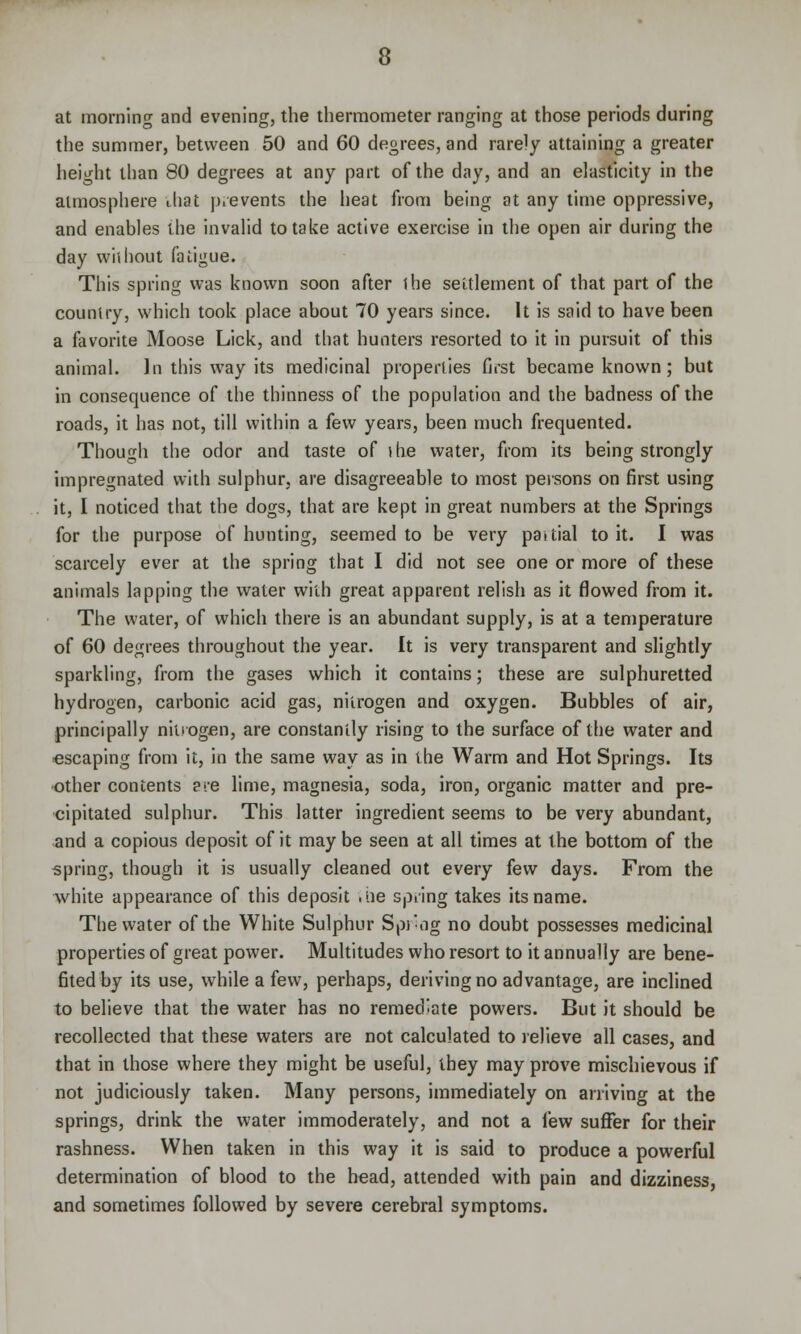 at morning and evening, the thermometer ranging at those periods during the summer, between 50 and 60 degrees, and rarely attaining a greater height than 80 degrees at any part of the day, and an elasticity in the atmosphere that prevents the heat from being at any time oppressive, and enables the invalid to take active exercise in the open air during the day wiihout fatigue. This spring was known soon after ihe settlement of that part of the country, which took place about 70 years since. It is said to have been a favorite Moose Lick, and that hunters resorted to it in pursuit of this animal. In this way its medicinal properties first became known; but in consequence of the thinness of the population and the badness of the roads, it has not, till within a few years, been much frequented. Though the odor and taste of the water, from its being strongly impregnated with sulphur, are disagreeable to most persons on first using it, I noticed that the dogs, that are kept in great numbers at the Springs for the purpose of hunting, seemed to be very paitial to it. I was scarcely ever at the spring that I did not see one or more of these animals lapping the water with great apparent relish as it flowed from it. The water, of which there is an abundant supply, is at a temperature of 60 degrees throughout the year. It is very transparent and slightly sparkling, from the gases which it contains; these are sulphuretted hydrogen, carbonic acid gas, nitrogen and oxygen. Bubbles of air, principally nitrogen, are constantly rising to the surface of the water and escaping from it, in the same way as in the Warm and Hot Springs. Its other contents ere lime, magnesia, soda, iron, organic matter and pre- cipitated sulphur. This latter ingredient seems to be very abundant, and a copious deposit of it may be seen at all times at the bottom of the spring, though it is usually cleaned out every few days. From the white appearance of this deposit .tie spring takes its name. The water of the White Sulphur Spi-og no doubt possesses medicinal properties of great power. Multitudes who resort to it annually are bene- fited by its use, while a few, perhaps, deriving no advantage, are inclined to believe that the water has no remediate powers. But it should be recollected that these waters are not calculated to relieve all cases, and that in those where they might be useful, they may prove mischievous if not judiciously taken. Many persons, immediately on arriving at the springs, drink the water immoderately, and not a few suffer for their rashness. When taken in this way it is said to produce a powerful determination of blood to the head, attended with pain and dizziness, and sometimes followed by severe cerebral symptoms.