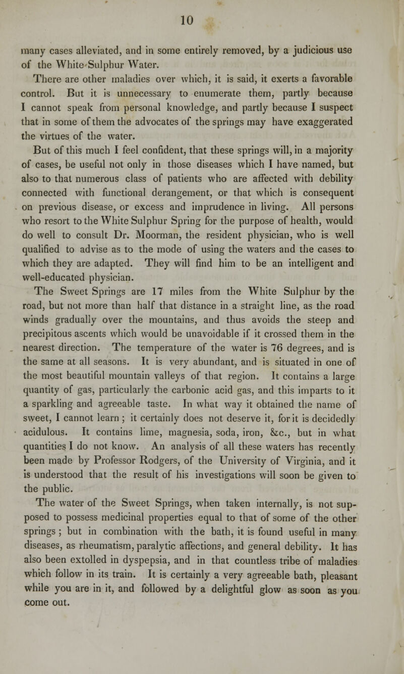 many cases alleviated, and in some entirely removed, by a judicious use of the White-Sulphur Water. There are other maladies over which, it is said, it exerts a favorable control. But it is unnecessary to enumerate them, partly because I cannot speak from personal knowledge, and partly because I suspect that in some of them the advocates of the springs may have exaggerated the virtues of the water. But of this much I feel confident, that these springs will, in a majority of cases, be useful not only in those diseases which I have named, but also to that numerous class of patients who are affected with debility connected with functional derangement, or that which is consequent on previous disease, or excess and imprudence in living. All persons who resort to the White Sulphur Spring for the purpose of health, would do well to consult Dr. Moorman, the resident physician, who is well qualified to advise as to the mode of using the waters and the cases to which they are adapted. They will find him to be an intelligent and well-educated physician. The Sweet Springs are 17 miles from the White Sulphur by the road, but not more than half that distance in a straight line, as the road winds gradually over the mountains, and thus avoids the steep and precipitous ascents which would be unavoidable if it crossed them in the nearest direction. The temperature of the water is 76 degrees, and is the same at all seasons. It is very abundant, and is situated in one of the most beautiful mountain valleys of that region. It contains a large quantity of gas, particularly the carbonic acid gas, and this imparts to it a sparkling and agreeable taste. In what way it obtained the name of sweet, I cannot learn; it certainly does not deserve it, for it is decidedly acidulous. It contains lime, magnesia, soda, iron, &,c, but in what quantities I do not know. An analysis of all these waters has recently been made by Professor Rodgers, of the University of Virginia, and it is understood that the result of his investigations will soon be given to the public. The water of the Sweet Springs, when taken internally, is not sup- posed to possess medicinal properties equal to that of some of the other springs ; but in combination with the bath, it is found useful in many diseases, as rheumatism, paralytic affections, and general debility. It has also been extolled in dyspepsia, and in that countless tribe of maladies which follow in its train. It is certainly a very agreeable bath, pleasant while you are in it, and followed by a delightful glow as soon as you come out.