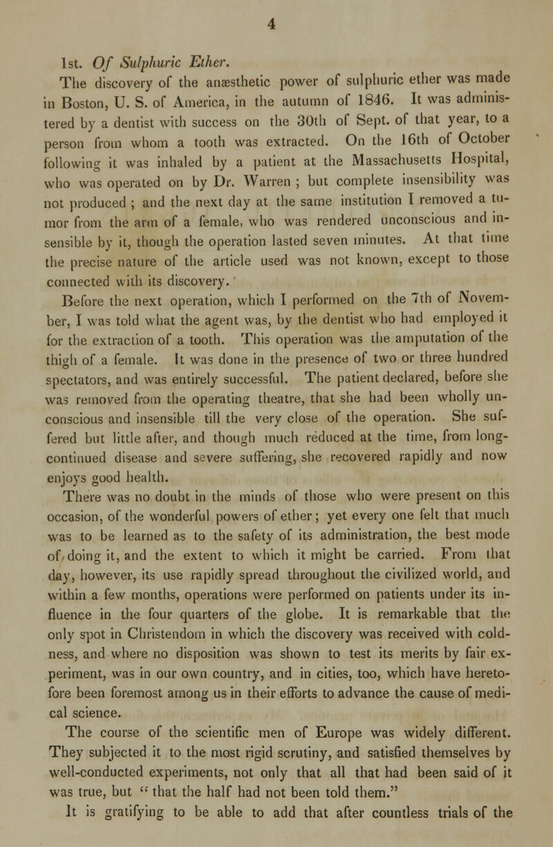 1st. Of Sulphuric Ether. The discovery of the anesthetic power of sulphuric ether was made in Boston, U. S. of America, in the autumn of 1846. It was adminis- tered by a dentist with success on the 30th of Sept. of that year, to a person from whom a tooth was extracted. On the 16th of October following it was inhaled by a patient at the Massachusetts Hospital, who was operated on by Dr. Warren ; but complete insensibility was not produced ; and the next day at the same institution I removed a tu- mor from the arm of a female, who was rendered unconscious and in- sensible by it, though the operation lasted seven minutes. At that tune the precise nature of the article used was not known, except to those connected with its discovery. Before the next operation, which I performed on the 7th of Novem- ber, I was told what the agent was, by the dentist who had employed it for the extraction of a tooth. This operation was the amputation of the thigh of a female. It was done in the presence of two or three hundred spectators, and was entirely successful. The patient declared, before she was removed from the operating theatre, that she had been wholly un- conscious and insensible till the very close of the operation. She suf- fered but little after, and though much reduced at the time, from long- continued disease and severe suffering, she recovered rapidly and now enjoys good health. There was no doubt in the minds of those who were present on this occasion, of the wonderful powers of ether; yet every one felt that much was to be learned as to the safety of its administration, the best mode of doing it, and the extent to which it might be carried. From that day, however, its use rapidly spread throughout the civilized world, and within a few months, operations were performed on patients under its in- fluence in the four quarters of the globe. It is remarkable that the only spot in Christendom in which the discovery was received with cold- ness, and where no disposition was shown to test its merits by fair ex- periment, was in our own country, and in cities, too, which have hereto- fore been foremost among us in their efforts to advance the cause of medi- cal science. The course of the scientific men of Europe was widely different. They subjected it to the most rigid scrutiny, and satisfied themselves by well-conducted experiments, not only that all that had been said of it was true, but  that the half had not been told them. It is gratifying to be able to add that after countless trials of the