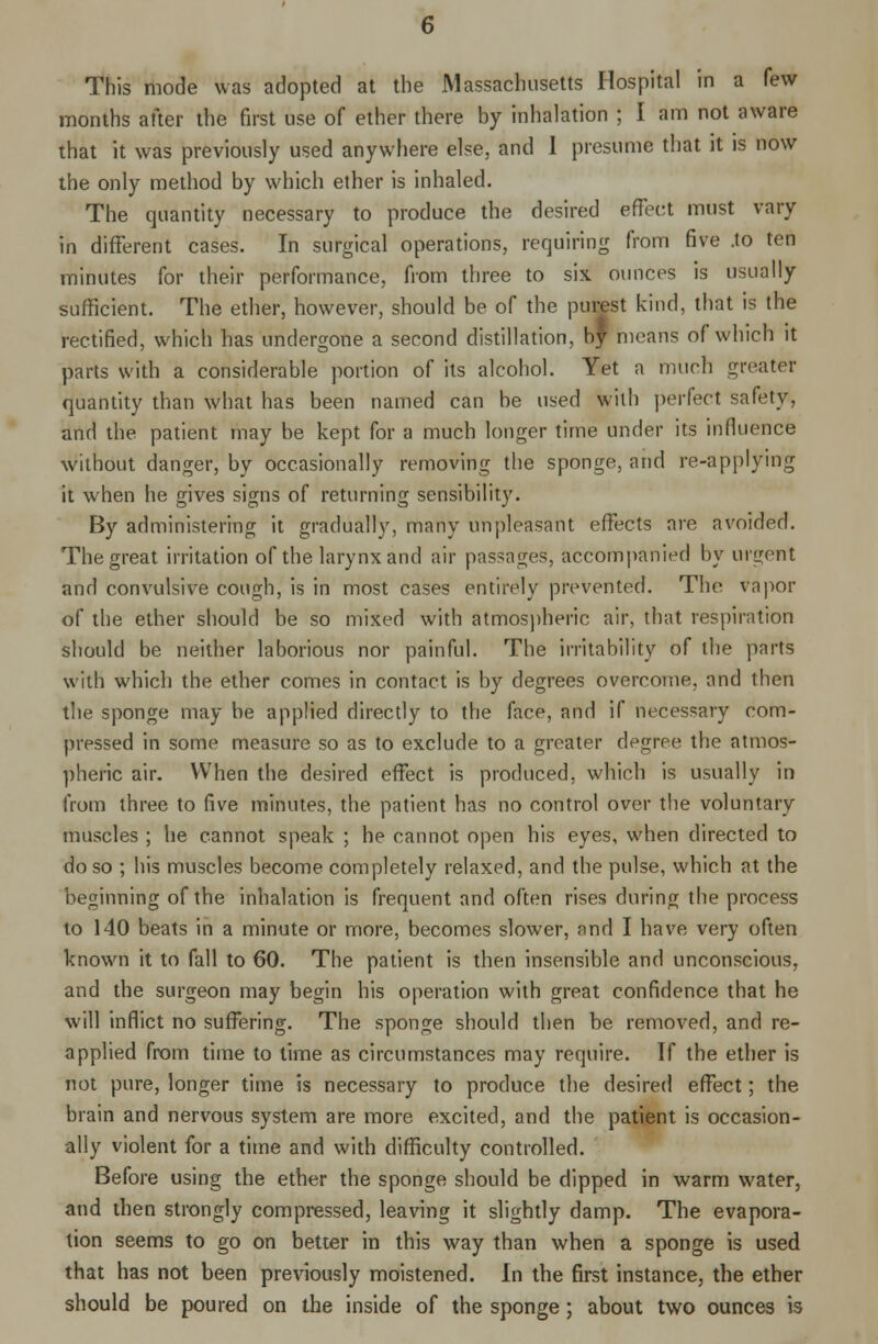 This mode was adopted at the Massachusetts Hospital in a few months after the first use of ether there by inhalation ; I am not aware that it was previously used anywhere else, and 1 presume that it is now the only method by which ether is inhaled. The quantity necessary to produce the desired effect must vary in different cases. In surgical operations, requiring from five .to ten minutes for their performance, from three to six ounces is usually sufficient. The ether, however, should be of the purest kind, that is the rectified, which has undergone a second distillation, by means of which it parts with a considerable portion of its alcohol. Yet n much greater quantity than what has been named can be used with perfect safety, and the patient may be kept for a much longer time under its influence without danger, by occasionally removing the sponge, and re-applying it when he gives signs of returning sensibility. By administering it gradually, many unpleasant effects are avoided. The great irritation of the larynx and air passages, accompanied by urgent and convulsive cough, is in most cases entirely prevented. The vapor of the ether should be so mixed with atmospheric air, that respiration should be neither laborious nor painful. The irritability of the parts with which the ether comes in contact is by degrees overcome, and then the sponge may be applied directly to the face, and if necessary com- pressed in some measure so as to exclude to a greater degree the atmos- pheric air. When the desired effect is produced, which is usually in from three to five minutes, the patient has no control over the voluntary muscles ; he cannot speak ; he cannot open his eyes, when directed to do so ; his muscles become completely relaxed, and the pulse, which at the beginning of the inhalation is frequent and often rises during the process to 140 beats in a minute or more, becomes slower, and I have very often known it to fall to 60. The patient is then insensible and unconscious, and the surgeon may begin his operation with great confidence that he will inflict no suffering. The sponge should then be removed, and re- applied from time to time as circumstances may require. If the ether is not pure, longer time is necessary to produce the desired effect; the brain and nervous system are more excited, and the patient is occasion- ally violent for a time and with difficulty controlled. Before using the ether the sponge should be dipped in warm water, and then strongly compressed, leaving it slightly damp. The evapora- tion seems to go on better in this way than when a sponge is used that has not been previously moistened. In the first instance, the ether should be poured on the inside of the sponge; about two ounces is