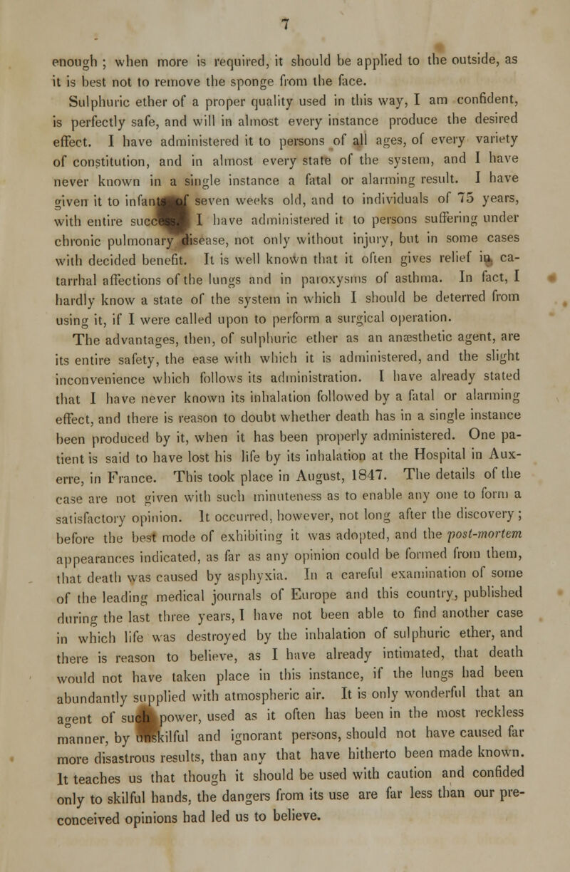 it is best not to remove the sponge from the face. Sulphuric ether of a proper quality used in this way, I am confident, is perfectly safe, and will in almost every instance produce the desired effect. I have administered it to persons of all ages, of every variety of constitution, and in almost every state of the system, and I have never known in a single instance a fatal or alarming result. I have given it to infan^rf seven weeks old, and to individuals of 75 years, with entire succS I I have administered it to persons suffering under chronic pulmonary disease, not only without injury, but in some cases with decided benefit. It is well known that it often gives relief in ca- tarrhal affections of the lungs and in paroxysms of asthma. In fact, I hardly know a state of the system in which I should be deterred from using it, if I were called upon to perform a surgical operation. The advantages, then, of sulphuric ether as an anaesthetic agent, are its entire safety, the ease with which it is administered, and the slight inconvenience which follows its administration. I have already stated that I have never known its inhalation followed by a fatal or alarming effect, and there is reason to doubt whether death has in a single instance been produced by it, when it has been properly administered. One pa- tient is said to have lost his life by its inhalation at the Hospital in Aux- erre, in France. This took place in August, 1847. The details of the case are not given with such minuteness as to enable any one to form a satisfactory opinion. It occurred, however, not long after the discovery; before the best mode of exhibiting it was adopted, and the post-mortem appearances indicated, as far as any opinion could be formed from them, that death was caused by asphyxia. In a careful examination of some of the leading medical journals of Europe and this country, published during the last three years, I have not been able to find another case in which life was destroyed by the inhalation of sulphuric ether, and there is reason to believe, as I have already intimated, that death would not have taken place in this instance, if the lungs had been abundantly supplied with atmospheric air. It is only wonderful that an agent of su Jkpower, used as it often has been in the most reckless m°anner, by HKilful and ignorant persons, should not have caused far more disastrous results, than any that have hitherto been made known. It teaches us that though it should be used with caution and confided only to skilful hands, the dangers from its use are far less than our pre- conceived opinions had led us to believe.