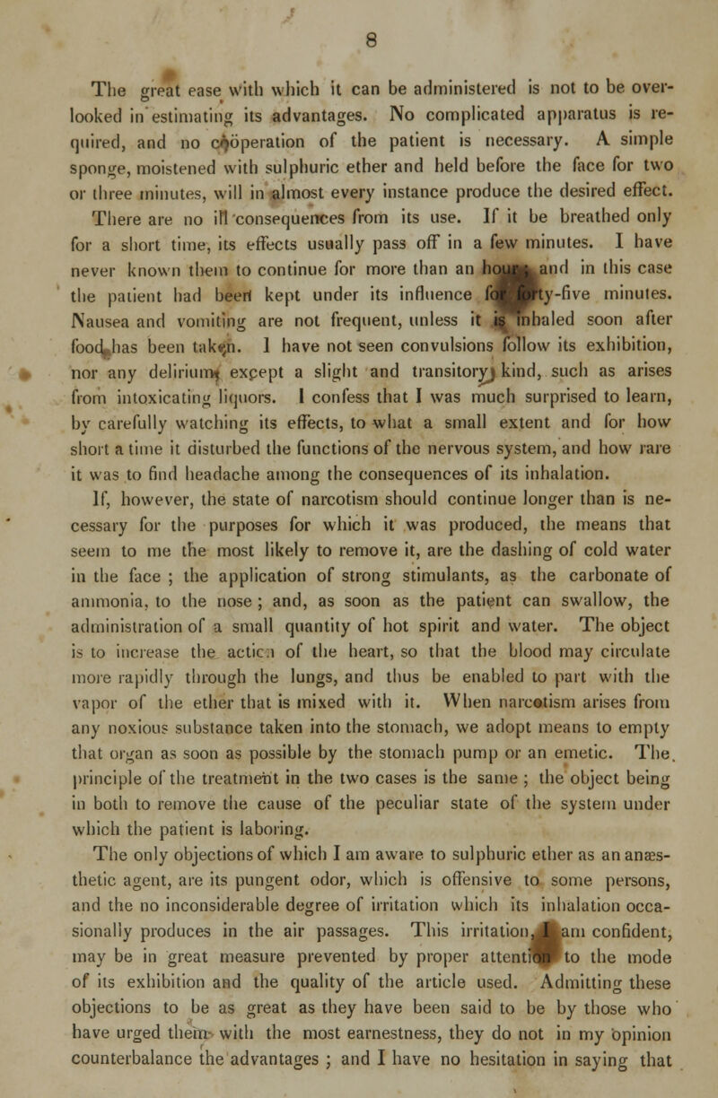 The great ease with which it can be administered is not to be over- looked in estimating its advantages. No complicated apparatus is re- quired, and no cooperation of the patient is necessary. A simple sponge, moistened with sulphuric ether and held before the face for two or three minutes, will in almost every instance produce the desired effect. There are no ill consequences from its use. If it be breathed only for a short time, its effects usually pass off in a few minutes. I have never known them to continue for more than an houg^and in this case the patient had beeri kept under its influence fdBBty-five minutes. Nausea and vomiting are not frequent, unless it j^mhaled soon after food^has been tak(jn. 1 have not seen convulsions follow its exhibition, nor any delirium^ except a slight and transitory) kind, such as arises from intoxicating liquors. I confess that I was much surprised to learn, by carefully watching its effects, to what a small extent and for how short a time it disturbed the functions of the nervous system, and how rare it was to find headache among the consequences of its inhalation. If, however, the state of narcotism should continue longer than is ne- cessary for the purposes for which it was produced, the means that seem to me the most likely to remove it, are the dashing of cold water in the face ; the application of strong stimulants, as the carbonate of ammonia, to the nose ; and, as soon as the patient can swallow, the administration of a small quantity of hot spirit and water. The object is to increase the actic;i of the heart, so that the blood may circulate more rapidly through the lungs, and thus be enabled to part with the vapor of the ether that is mixed with it. When narcotism arises from any noxious substance taken into the stomach, we adopt means to empty that organ as soon as possible by the stomach pump or an emetic. The. principle of the treatment in the two cases is the same ; the object being in both to remove the cause of the peculiar state of the system under which the patient is laboring. The only objections of which I am aware to sulphuric ether as an anaes- thetic agent, are its pungent odor, which is offensive to some persons, and the no inconsiderable degree of irritation which its inhalation occa- sionally produces in the air passages. This irritation^|am confident, may be in great measure prevented by proper attentflP»to the mode of its exhibition and the quality of the article used. Admitting these objections to be as great as they have been said to be by those who have urged them- with the most earnestness, they do not in my opinion counterbalance the advantages ; and I have no hesitation in saying that