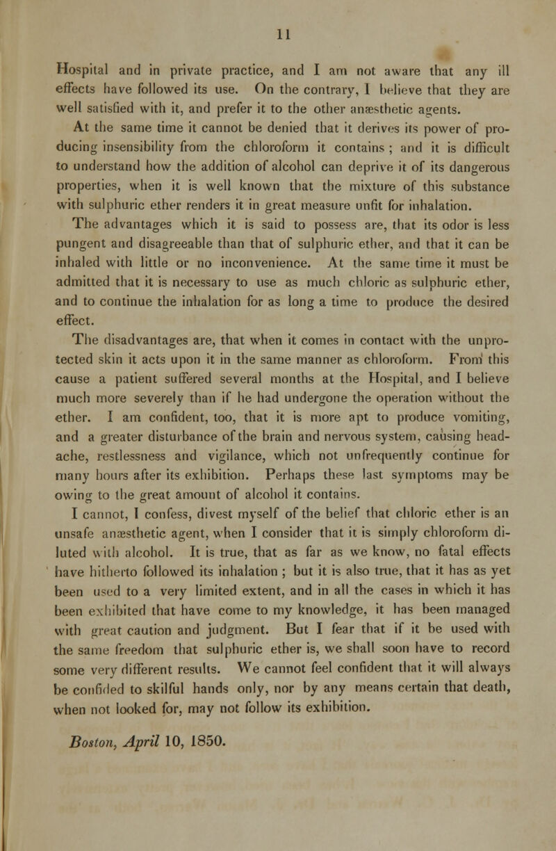 Hospital and in private practice, and I am not aware that any ill effects have followed its use. On the contrary, 1 believe that they are well satisfied with it, and prefer it to the other anaesthetic agents. At the same time it cannot be denied that it derives its power of pro- ducing insensibility from the chloroform it contains ; and it is difficult to understand how the addition of alcohol can deprive it of its dangerous properties, when it is well known that the mixture of this substance with sulphuric ether renders it in great measure unfit for inhalation. The advantages which it is said to possess are, that its odor is less pungent and disagreeable than that of sulphuric ether, and that it can be inhaled with little or no inconvenience. At the same time it must be admitted that it is necessary to use as much chloric as sulphuric ether, and to continue the inhalation for as long a time to produce the desired effect. The disadvantages are, that when it comes in contact with the unpro- tected skin it acts upon it in the same manner as chloroform. From this cause a patient suffered several months at the Hospital, and I believe much more severely than if he had undergone the operation without the ether. I am confident, too, that it is more apt to produce vomiting, and a greater disturbance of the brain and nervous system, causing head- ache, restlessness and vigilance, which not unfrequently continue for many hours after its exhibition. Perhaps these last symptoms may be owing to the great amount of alcohol it contains. I cannot, I confess, divest myself of the belief that chloric ether is an unsafe anaesthetic agent, when I consider that it is simply chloroform di- luted with alcohol. It is true, that as far as we know, no fatal effects have hitherto followed its inhalation ; but it is also true, that it has as yet been used to a very limited extent, and in all the cases in which it has been exhibited that have come to my knowledge, it has been managed with great caution and judgment. But I fear that if it be used with the same freedom that sulphuric ether is, we shall soon have to record some very different results. We cannot feel confident that it will always be confided to skilful hands only, nor by any means certain that death, when not looked for, may not follow its exhibition. Boston, April 10, 1850.