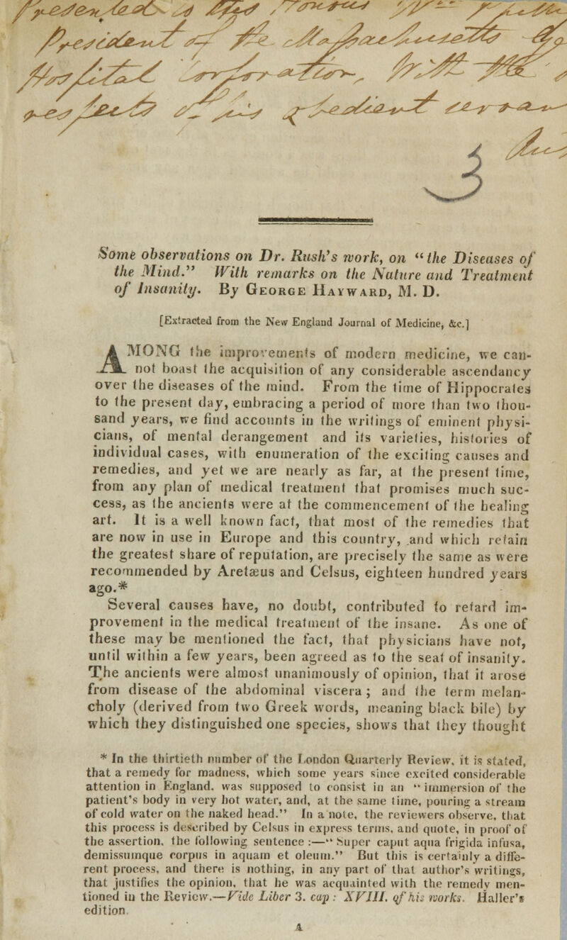 ^-e^f Some observatio7is on Dr. Rush's work, on the Diseases of the Mind.'' With remarks on the Nature and Treatment of Insanity. By George Havward, M. D. [Extracted from the New England Journal of Medicine, &c] AMONG the improvements of modern medicine, we can- not boast the acquisition of any considerable ascendancy over the diseases of the mind. From the time of Hippocrates to the present day, embracing a period of more than two thou- sand years, we find accounts in the writings of eminent physi- cians, of mental derangement and its varieties, histories of individual cases, with enumeration of the exciting causes and remedies, and yet we are nearly as far, at the present time, from any plan of medical treatment that promises much suc- cess, as the ancients were at the commencement of the healing art. It is a well known fact, that most of the remedies that are now in use in Europe and this country, and which retain the greatest share of reputation, are precisely the same as were recommended by Aretaeus and Celsus, eighteen hundred years ago.* Several causes have, no doubt, contributed to retard im- provement in the medical treatment of the insane. As one of these may be mentioned the fact, that physicians have not, until wilhin a few years, been agreed as to the seat of insanity. The ancients were almost unanimously of opinion, that it arose from disease of the abdominal viscera ; and the term melan- choly (derived from two Greek words, meaning black bile) by which they distinguished one species, shows that they thought * In the thirtieth nnmher of the London Quarterly Review, it is stated, that a remedy for madness, which some years since excited considerable attention in England, was supposed to consist in an  immersion of the patient's body in very hot water, and, at the same time, pouring a stream of cold water on the naked head. In a note, the reviewers observe, that this process is described by Celsus in express terms, and quote, in proof of the assertion, the following sentence :— Super caput aqua frigida infusa, demissumque corpus in aquam et oleum. But this is certainly a diffe- rent process, and there is nothing, in any part of that author's writings, that justifies the opinion, that he was acquainted with the remedy men- tioned iu the Review.—Fide Liber 3. cap : XV1I1. qfhij works. Haller's edition