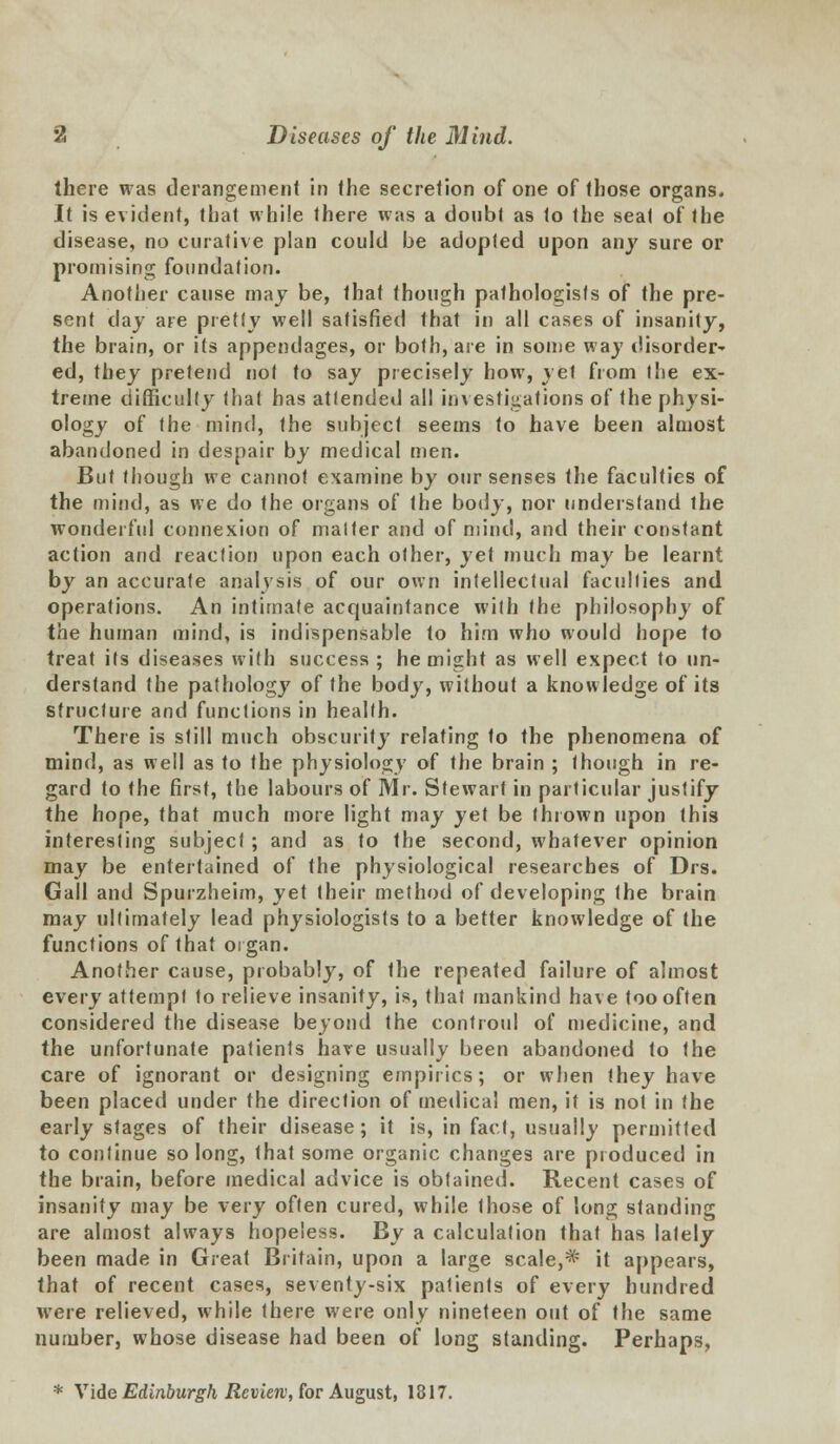 there was derangement in (he secretion of one of those organs. It is evident, that while there was a doubt as to the seat of the disease, no curative plan could be adopted upon any sure or promising foundation. Another cause may be, that though pathologists of the pre- sent day are pretty well satisfied that in all cases of insanity, the brain, or its appendages, or both, are in some way disorder- ed, they pretend not to say precisely how, yet from the ex- treme difficulty that has attended all investigations of the physi- ology of the mind, the subject seems to have been almost abandoned in despair by medical men. But though we cannot examine by our senses the faculties of the mind, as we do the organs of the body, nor understand the wonderful connexion of matter and of mind, and their constant action and reaction upon each other, yet much may be learnt by an accurate analysis of our own intellectual faculties and operations. An intimate acquaintance with the philosophy of the human mind, is indispensable to him who would hope to treat its diseases with success ; he might as well expect to un- derstand the pathology of the body, without a knowledge of its structure and functions in health. There is still much obscurity relating to the phenomena of mind, as well as to the physiology of the brain ; though in re- gard to the first, the labours of Mr. Stewart in particular justify the hope, that much more light may yet be thrown upon this interesting subject; and as to the second, whatever opinion may be entertained of the physiological researches of Drs. Gall and Spurzheim, yet their method of developing the brain may ultimately lead physiologists to a better knowledge of the functions of that organ. Another cause, probably, of the repeated failure of almost every attempt to relieve insanity, is, that mankind have too often considered the disease beyond the controul of medicine, and the unfortunate patients have usually been abandoned to the care of ignorant or designing empirics; or when they have been placed under the direction of medical men, it is not in the early stages of their disease; it is, in fact, usually permitted to continue so long, that some organic changes are produced in the brain, before medical advice is obtained. Recent cases of insanity may be very often cured, while those of long standing are almost always hopeless. By a calculation that has lately been made in Great Britain, upon a large scale,* it appears, that of recent cases, seventy-six patients of every hundred were relieved, while there were only nineteen out of the same number, whose disease had been of long standing. Perhaps, * Vide Edinburgh Review, for August, 1817.