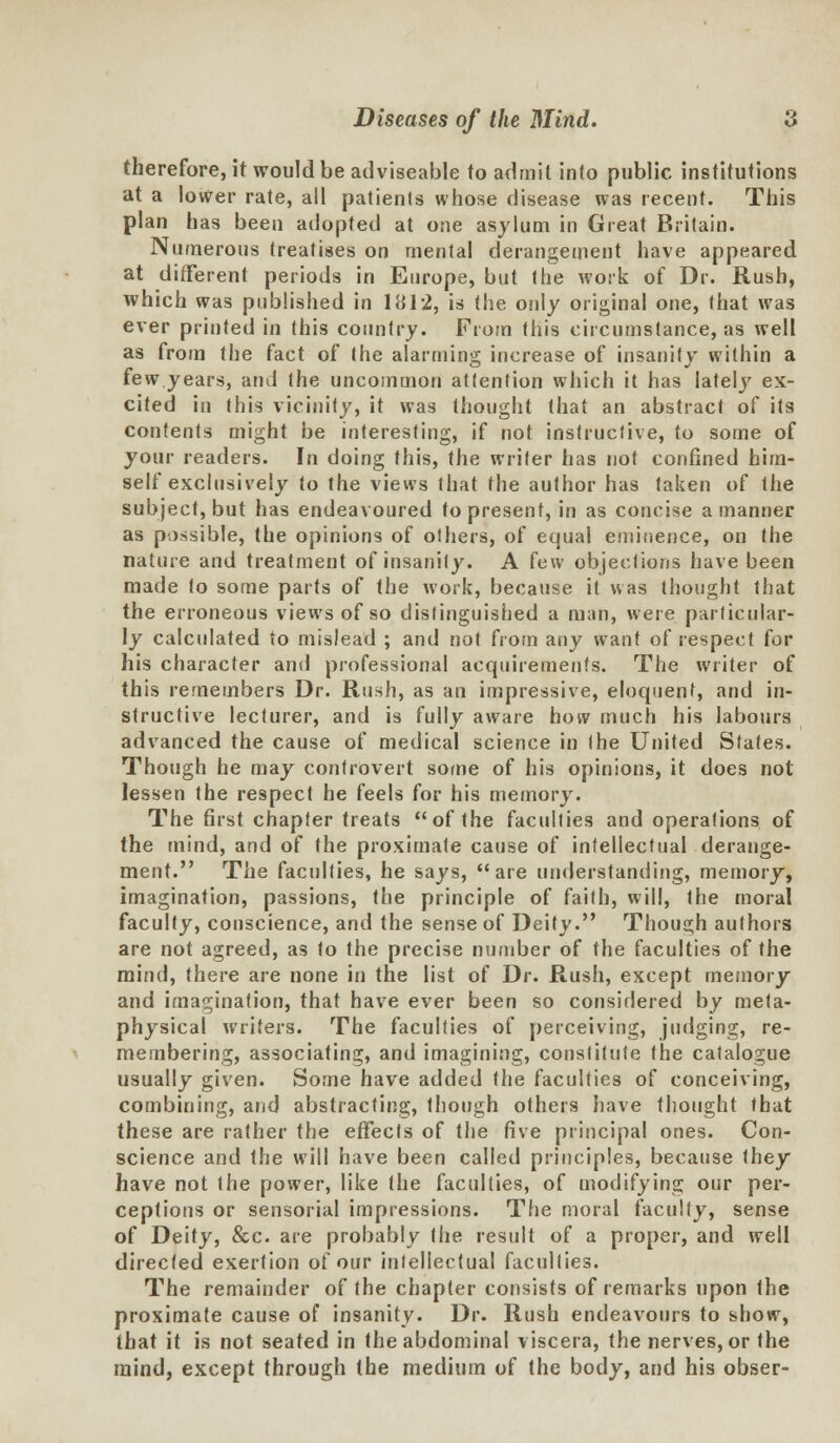 therefore, it would be adviseable to admit into public institutions at a lower rate, all patients whose disease was recent. This plan has been adopted at one asylum in Great Britain. Numerous treatises on mental derangement have appeared at different periods in Europe, but the work of Dr. Rush, which was published in 1*J12, is the only original one, that was ever printed in this country. From this circumstance, as well as from the fact of (he alarming increase of insanity within a few years, and the uncommon attention which it has lately ex- cited in this vicinity, it was thought that an abstract of its contents might be interesting, if not instructive, to some of your readers. In doing this, the writer has not confined him- self exclusively to the views that the author has taken of the subject, but has endeavoured to present, in as concise a manner as possible, the opinions of others, of equal eminence, on the nature and treatment of insanity. A few objections have been made to some parts of the work, because it was thought that the erroneous views of so distinguished a man, were particular- ly calculated to mislead ; and not from any want of respect for his character and professional acquirements. The writer of this remembers Dr. Rush, as an impressive, eloquent, and in- structive lecturer, and is fully aware how much his labours advanced the cause of medical science in the United States. Though he may controvert some of his opinions, it does not lessen the respect he feels for his memory. The first chapter treats of the faculties and operations of the mind, and of the proximate cause of intellectual derange- ment. The faculties, he says, are understanding, memory, imagination, passions, the principle of faith, will, the moral faculty, conscience, and the sense of Deity. Though authors are not agreed, as to the precise number of the faculties of the mind, there are none in the list of Dr. Rush, except memory and imagination, that have ever been so considered by meta- physical writers. The faculties of perceiving, judging, re- membering, associating, and imagining, constitute the catalogue usually given. Some have added the faculties of conceiving, combining, and abstracting, though others have thought that these are rather the effects of the five principal ones. Con- science and the will have been called principles, because they have not the power, like (he faculties, of modifying our per- ceptions or sensorial impressions. The moral faculty, sense of Deity, &c. are probably (he result of a proper, and well directed exertion of our intellectual faculties. The remainder of the chapter consists of remarks upon the proximate cause of insanity. Dr. Rush endeavours to show, that it is not seated in the abdominal viscera, the nerves, or the mind, except through the medium of the body, and his obser-