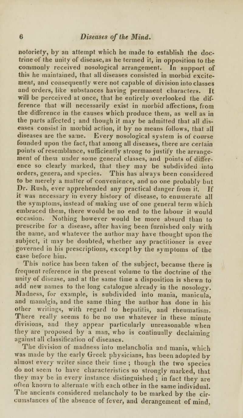 notoriety, by an attempt which he made to establish the doc- trine of the unity of disease, as he termed if, in opposition to the commonly received nosological arrangement. In support of this he maintained, that all diseases consisted in morbid excite- ment, and consequently were not capable ot division into classes and orders, like substances having permanent characters. It will be perceived at once, that he entirely overlooked the dif- ference that will necessarily exist in morbid affections, fiom the difference in the causes which produce them, as well as in the parts affected ; and though it may be admitted that all dis- eases consist in morbid action, it by no means follows, that all diseases are the same. Every nosological system is of course founded upon the fact, that among all diseases, there are certain points of resemblance, sufficiently strong to justify the arrange- ment of them under some general classes, and points of differ- ence so clearly marked, that they may be subdivided into orders, genera, and species. This has always been considered to be merely a matter of convenience, and no one probably but Dr. Rush, ever apprehended any practical danger from it. If it was necessary in every history of disease, to enumerate all the symptoms, instead of making use of one general term which embraced them, there would be no end to the labour it would occasion. Nothing however would be more absurd than to prescribe for a disease, after having been furnished only with the name, and whatever the author may have thought upon the subject, it may be doubted, whether any practitioner is ever governed in his prescriptions, except by the symptoms of the case before him. This notice has been taken of the subject, because there is frequent reference in the present volume to the doctrine of the unity of disease, and at the same time a disposition is shewn to add new names to the long catalogue already in the nosology. Madness, for example, is subdivided into mania, manicula, and manalgia, and the same thing the author has done in his other writings, with regard to hepatitis, and rheumatism. There really seems to be no use whatever in these minute divisions, and they appear particularly unreasonable when they are proposed by a man, who is continually declaiming against all classification of diseases. The division of madness into melancholia and mania, which was made by the early Greek physicians, has been adopted by almost every writer since their time ; though the two species do not seem to have characteristics so strongly marked, that they may be in every instance distinguished ; in fact they are often known to alternate with each other in the same individual. The ancients considered melancholy to be marked by the cir- cumstances of the absence of fever, and derangement of mind,